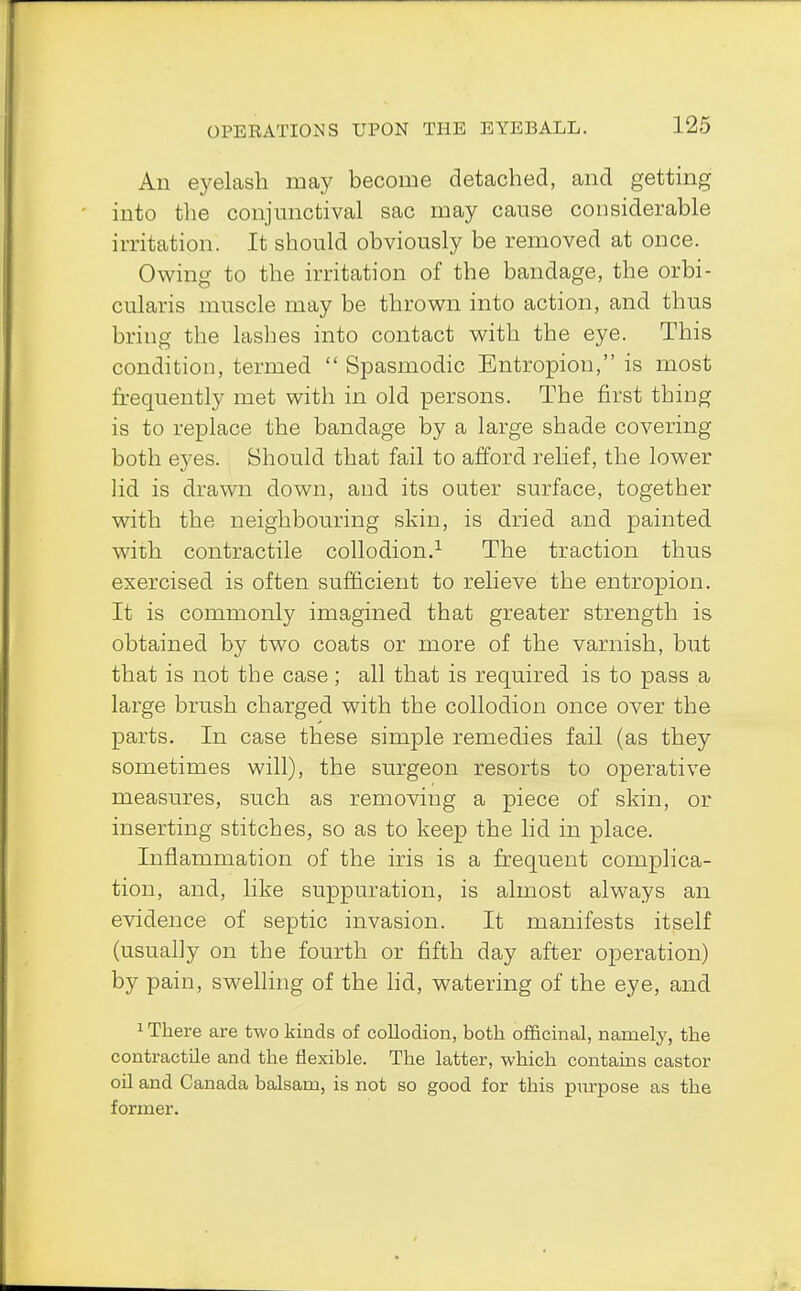 1 t>5 An eyelash may become detached, and getting into the conjunctival sac may cause considerable irritation. It should obviously be removed at once. Owing to the irritation of the bandage, the orbi- cularis muscle may be thrown into action, and thus bring the lashes into contact with the eye. This condition, termed  Spasmodic Entropion, is most frequently met with in old persons. The first thing is to replace the bandage by a large shade covering both eyes. Should that fail to afford relief, the lower lid is drawn down, and its outer surface, together with the neighbouring skin, is dried and painted with contractile collodion.1 The traction thus exercised is often sufficient to relieve the entropion. It is commonly imagined that greater strength is obtained by two coats or more of the varnish, but that is not the case; all that is required is to pass a large brush charged with the collodion once over the parts. In case these simple remedies fail (as they sometimes will), the surgeon resorts to operative measures, such as removing a piece of skin, or inserting stitches, so as to keep the lid in place. Inflammation of the iris is a frequent complica- tion, and, like suppuration, is almost always an evidence of septic invasion. It manifests itself (usually on the fourth or fifth day after operation) by pain, swelling of the lid, watering of the eye, and 1 There are two kinds of collodion, both officinal, namely, the contractile and the flexible. The latter, which contains castor oil and Canada balsam, is not so good for this purpose as the former.
