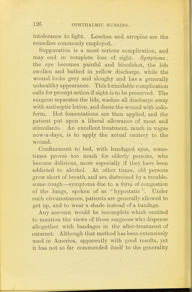 1 •->(•, intolerance to light. Leeches and atropine are the remedies commonly employed. Suppuration is a most serious complication, and may end in complete loss of sight. Symptoms: the eye becomes painful and bloodshot, the lids swollen and bathed in yellow discharge, while the wound looks grey and sloughy and has a generally unhealthy appearance. This formidable complication calls for prompt action if sight is to be preserved. The surgeon separates the lids, washes all discharge away with antiseptic lotion, and dusts the wound with iodo- form. Hot fomentations are then applied, and the patient put upon a liberal allowance of meat and stimulants. An excellent treatment, much in vogue now-a-days, is to apply the actual cautery to the wound. Confinement to bed, with bandaged eyes, some- times proves too much for elderly persons, who become delirious, more especially if they have been addicted to alcohol. At other times, old persons grow short of breath, and are distressed by a trouble- some cough—symptoms due to a form of congestion of the lungs, spoken of as  hypostatic . Under such circumstances, patients are generally allowed to get up, and to wear a shade instead of a bandage. Any account would be incomplete which omitted to mention the views of those surgeons who dispense altogether with bandages in the after-treatment of cataract. Although that method has been extensively used in America, apparently with good results, yet it has not so far commended itself to the generality