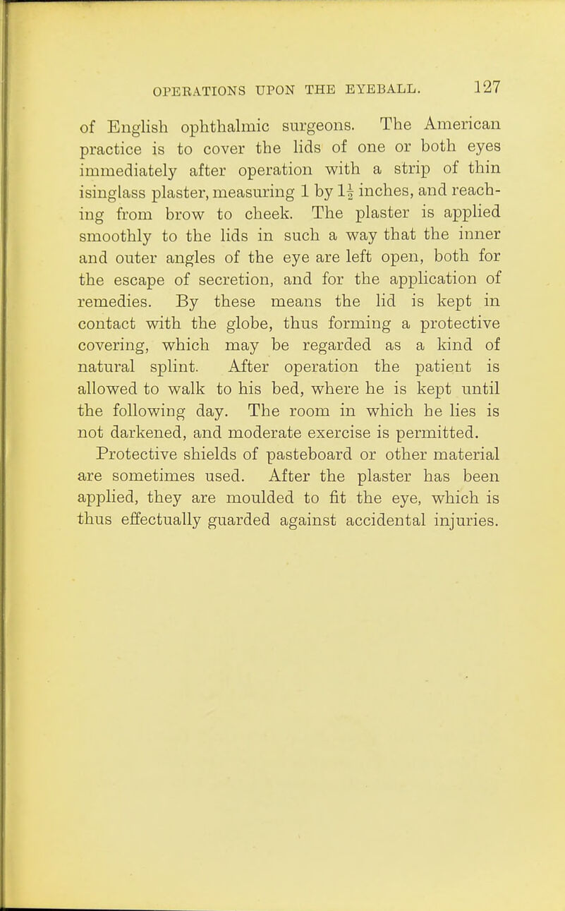 of English ophthalmic surgeons. The American practice is to cover the lids of one or both eyes immediately after operation with a strip of thin isinglass plaster, measuring 1 by If inches, and reach- ing from brow to cheek. The plaster is applied smoothly to the lids in such a way that the inner and outer angles of the eye are left open, both for the escape of secretion, and for the application of remedies. By these means the lid is kept in contact with the globe, thus forming a protective covering, which may be regarded as a kind of natural splint. After operation the patient is allowed to walk to his bed, where he is kept until the following day. The room in which he lies is not darkened, and moderate exercise is permitted. Protective shields of pasteboard or other material are sometimes used. After the plaster has been applied, they are moulded to fit the eye, which is thus effectually guarded against accidental injuries.