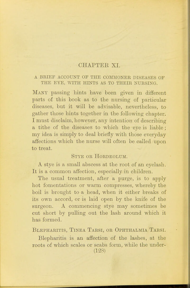 CHAPTEE XI. A BEIEP ACCOUNT OF THE COMMONER DISEASES OF THE EYE, WITH HINTS AS TO THEIR NURSING. Many passing hints have been given in different parts of this book as to the nursing of particular diseases, but it will be advisable, nevertheless, to gather those hints together in the following chapter. I must disclaim, however, any intention of describing a tithe of the diseases to which the eye is liable ; my idea is simply to deal briefly with those everyday affections which the nurse will often be called upon to treat. Stye or Hordeolum. A stye is a small abscess at the root of an eyelash. It is a common affection, especially in children. The usual treatment, after a purge, is to apply hot fomentations or warm compresses, whereby the boil is brought to a head, when it either breaks of its own accord, or is laid open by the knife of the surgeon. A commencing stye may sometimes be cut short by pulling out the lash around which it has formed. Blepharitis, Tinea Tarsi, or Ophthalmia Tarsi. Blepharitis is an affection of the lashes, at the roots of which scales or scabs form, while the under-