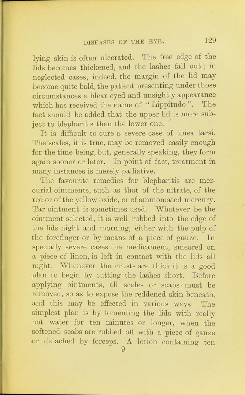 lying skin is often ulcerated. The free edge of the lids becomes thickened, and the lashes fall out; in neglected cases, indeed, the margin of the lid may become quite bald, the patient presenting under those circumstances a blear-eyed and unsightly appearance which has received the name of  Lippitudo . The fact should be added that the upper lid is more sub- ject to blepharitis than the lower one. It is difficult to cure a severe case of tinea tarsi. The scales, it is true, may be removed easily enough for the time being, but, generally speaking, they form again sooner or later. In point of fact, treatment in many instances is merely palliative. The favourite remedies for blepharitis are mer- curial ointments, such as that of the nitrate, of the red or of the yellow oxide, or of ammoniated mercury. Tar ointment is sometimes used. Whatever be the ointment selected, it is well rubbed into the edge of the lids night and morning, either with the pulp of the forefinger or by means of a piece of gauze. In specially severe cases the medicament, smeared on a piece of linen, is left in contact with the lids all night. Whenever the crusts are thick it is a good plan to begin by cutting the lashes short. Before applying ointments, all scales or scabs must be removed, so as to expose the reddened skin beneath, and this may be effected in various ways. The simplest plan is by fomenting the lids with really hot water for ten minutes or longer, when the softened scabs are rubbed off with a piece of gauze or detached by forceps. A lotion containing ten