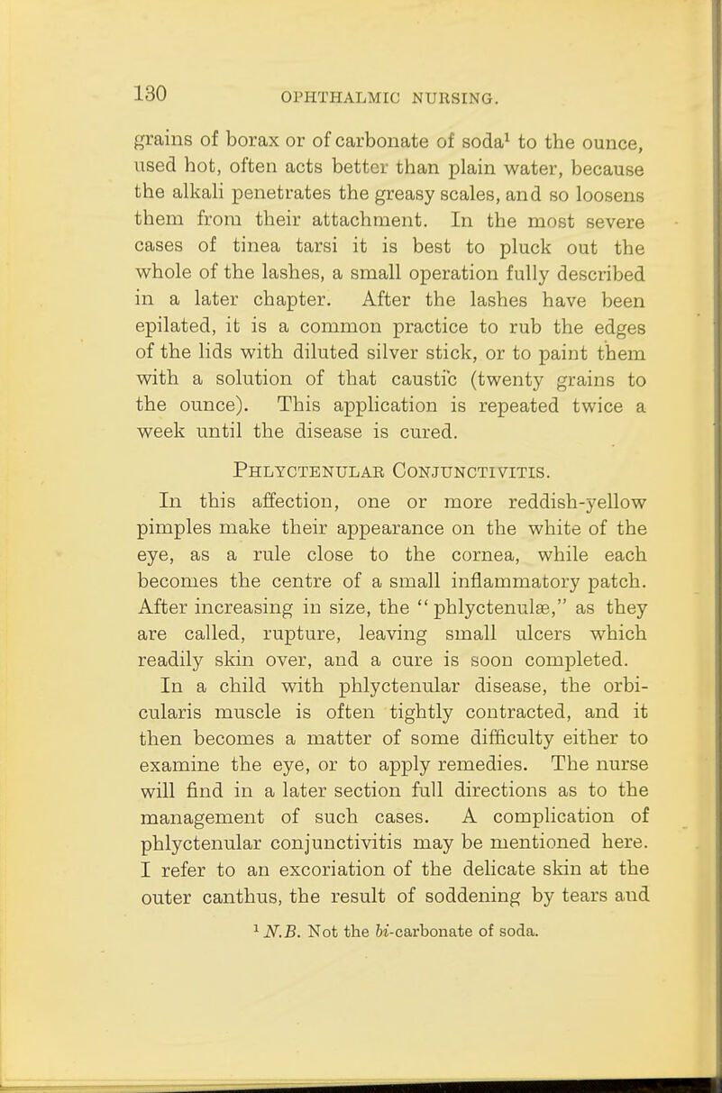 grains of borax or of carbonate of soda1 to the ounce, used hot, often acts better than plain water, because the alkali penetrates the greasy scales, and so loosens them from their attachment. In the most severe cases of tinea tarsi it is best to pluck out the whole of the lashes, a small operation fully described in a later chapter. After the lashes have been epilated, it is a common practice to rub the edges of the lids with diluted silver stick, or to paint them with a solution of that caustic (twenty grains to the ounce). This application is repeated twice a week until the disease is cured. Phlyctenular Conjunctivitis. In this affection, one or more reddish-yellow pimples make their appearance on the white of the eye, as a rule close to the cornea, while each becomes the centre of a small inflammatory patch. After increasing in size, the  phlyctenule, as they are called, rupture, leaving small ulcers which readily skin over, and a cure is soon completed. In a child with phlyctenular disease, the orbi- cularis muscle is often tightly contracted, and it then becomes a matter of some difficulty either to examine the eye, or to apply remedies. The nurse will find in a later section full directions as to the management of such cases. A complication of phlyctenular conjunctivitis may be mentioned here. I refer to an excoriation of the delicate skin at the outer canthus, the result of soddening by tears aud 1 N.B. Not the ii-carbonate of soda.