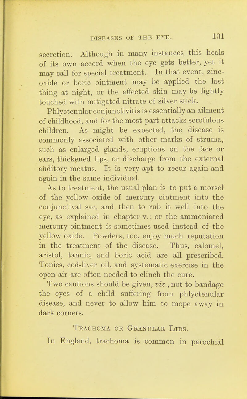 secretion. Although in many instances this heals of its own accord when the eye gets better, yet it may call for special treatment. In that event, zinc- oxide or boric ointment may be applied the last thing at night, or the affected skin may be lightly touched with mitigated nitrate of silver stick. Phlyctenular conjunctivitis is essentially an ailment of childhood, and for the most part attacks scrofulous children. As might be expected, the disease is commonly associated with other marks of struma, such as enlarged glands, eruptions on the face or ears, thickened lips, or discharge from the external auditory meatus. It is very apt to recur again and again in the same individual. As to treatment, the usual plan is to put a morsel of the yellow oxide of mercury ointment into the conjunctival sac, and then to rub it well into the eye, as explained in chapter v.; or the ammoniated mercury ointment is sometimes used instead of the yellow oxide. Powders, too, enjoy much reputation in the treatment of the disease. Thus, calomel, aristol, tannic, and boric acid are all prescribed. Tonics, cod-liver oil, and systematic exercise in the open air are often needed to clinch the cure. Two cautions should be given, viz., not to bandage the eyes of a child suffering from phlyctenular disease, and never to allow him to mope away in dark corners. Trachoma or Granular Lids. In England, trachoma is common in parochial