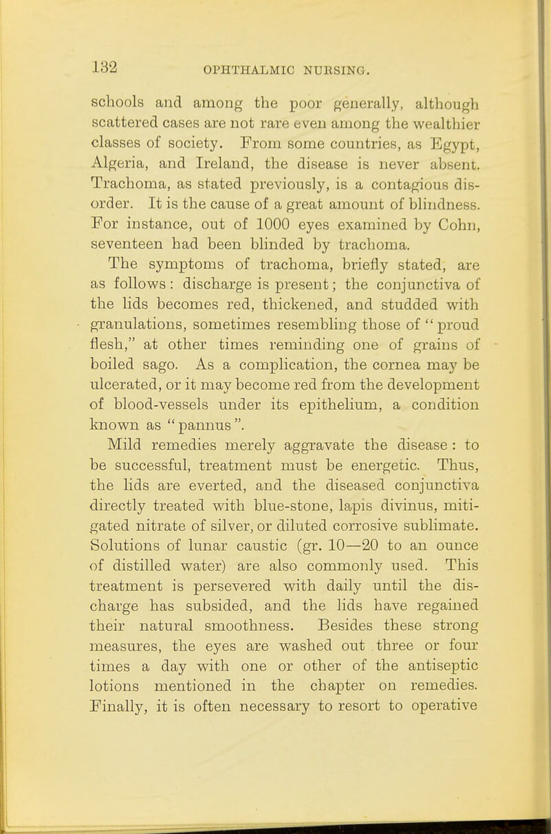 \:V2 scliools and among the poor generally, although scattered cases are not rare even among the wealthier classes of society. From some countries, as Egypt, Algeria, and Ireland, the disease is never absent. Trachoma, as stated previously, is a contagious dis- order. It is the cause of a great amount of blindness. For instance, out of 1000 eyes examined by Cohn, seventeen had been blinded by trachoma. The symptoms of trachoma, briefly stated, are as follows : discharge is present; the conjunctiva of the lids becomes red, thickened, and studded with granulations, sometimes resembling those of  proud flesh, at other times reminding one of grains of boiled sago. As a complication, the cornea may be ulcerated, or it may become red from the development of blood-vessels under its epithelium, a condition known as  pannus . Mild remedies merely aggravate the disease : to be successful, treatment must be energetic. Thus, the lids are everted, and the diseased conjunctiva directly treated with blue-stone, lapis divinus, miti- gated nitrate of silver, or diluted corrosive sublimate. Solutions of lunar caustic (gr. 10—20 to an ounce of distilled water) are also commonly used. This treatment is persevered with daily until the dis- charge has subsided, and the lids have regained their natural smoothness. Besides these strong measures, the eyes are washed out three or four times a day with one or other of the antiseptic lotions mentioned in the chapter on remedies. Finally, it is often necessary to resort to operative