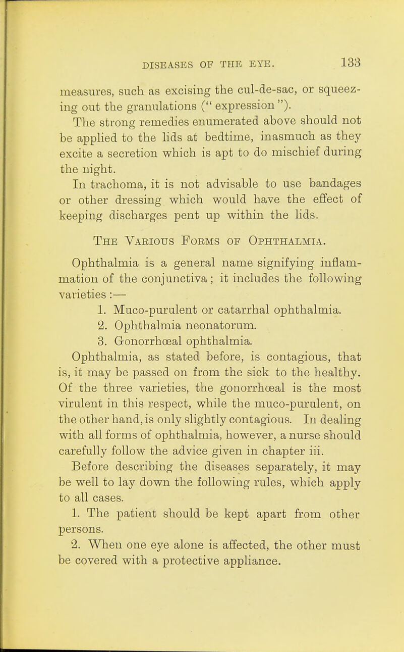 measures, such as excising the cul-de-sac, or squeez- ing out the granulations ( expression ). The strong remedies enumerated above should not be applied to the lids at bedtime, inasmuch as they excite a secretion which is apt to do mischief during the night. In trachoma, it is not advisable to use bandages or other dressing which would have the effect of keeping discharges pent up within the lids. The Various Forms of Ophthalmia. Ophthalmia is a general name signifying inflam- mation of the conjunctiva; it includes the following varieties:— 1. Muco-purulent or catarrhal ophthalmia. 2. Ophthalmia neonatorum. 3. Gonorrhoeal ophthalmia. Ophthalmia, as stated before, is contagious, that is, it may be passed on from the sick to the healthy. Of the three varieties, the gonorrhoeal is the most virulent in this respect, while the muco-purulent, on the other hand, is only slightly contagious. In dealing with all forms of ophthalmia, however, a nurse should carefully follow the advice given in chapter hi. Before describing the diseases separately, it may be well to lay down the following rules, which apply to all cases. 1. The patient should be kept apart from other persons. 2. When one eye alone is affected, the other must be covered with a protective appliance.
