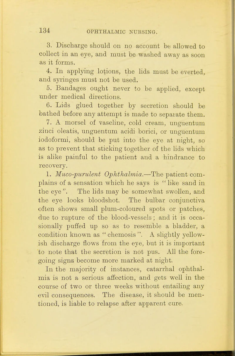 3. Discharge should on no account be allowed to collect in an eye, and must be washed away as soon as it forms. 4. In applying lotions, the lids must be everted, and syringes must not be used. 5. Bandages ought never to be applied, except under medical directions. 6. Lids glued together by secretion should be bathed before any attempt is made to separate them. 7. A morsel of vaseline, cold cream, unguentum zinci oleatis, unguentum acidi borici, or unguentum iodoformi, should be put into the eye at night, so as to prevent that sticking together of the lids which is alike painful to the patient and a hindrance to recovery. 1. Muco-purulent Ophthalmia.—The patient com- plains of a sensation which he says is  like sand in the eye . The lids may be somewhat swollen, and the eye looks bloodshot. The bulbar conjunctiva often shows small plum-coloured spots or patches, due to rupture of the blood-vessels; and it is occa- sionally puffed up so as to resemble a bladder, a condition known as  chemosis . A slightly yellow- ish discharge flows from the eye, but it is important to note that the secretion is not pus. All the fore- going signs become more marked at night. In the majority of instances, catarrhal ophthal- mia is not a serious affection, and gets well in the course of two or three weeks without entailing any evil consequences. The disease, it should be men- tioned, is liable to relapse after apparent cure.