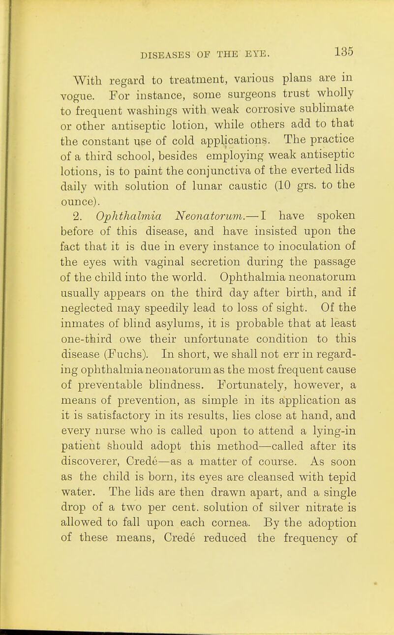 With regard to treatment, various plans are in vogue. For instance, some surgeons trust wholly to frequent washings with weak corrosive sublimate or other antiseptic lotion, while others add to that the constant use of cold applications. The practice of a third school, besides employing weak antiseptic lotions, is to paint the conjunctiva of the everted lids daily with solution of lunar caustic (10 grs. to the ounce). 2. Ophthalmia Neonatorum.—I have spoken before of this disease, and have insisted upon the fact that it is due in every instance to inoculation of the eyes with vaginal secretion during the passage of the child into the world. Ophthalmia neonatorum usually appears on the third day after birth, and if neglected may speedily lead to loss of sight. Of the inmates of blind asylums, it is probable that at least one-third owe their unfortunate condition to this disease (Fuchs). In short, we shall not err in regard- ing ophthalmia neonatorum as the most frequent cause of preventable blindness. Fortunately, however, a means of prevention, as simple in its application as it is satisfactory in its results, lies close at hand, and every nurse who is called upon to attend a lying-in patient should adopt this method—called after its discoverer, Crede—as a matter of course. As soon as the child is born, its eyes are cleansed with tepid water. The lids are then drawn apart, and a single drop of a two per cent, solution of silver nitrate is allowed to fall upon each cornea. By the adoption of these means, Crede reduced the frequency of