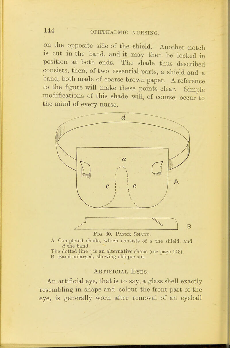 on the opposite side of the shield. Another notch is cut in the band, and it may then be locked in position at both ends. The shade thus described consists, then, of two essential parts, a shield and a band, both made of coarse brown paper. A reference to the figure will make these points clear. Simple modifications of this shade will, of course, occur to the mind of every nurse. Fig. 30. Paper Shade. A Completed shade, which consists of a the shield, and cl the band. The dotted line c is an alternative shape (see page 143). B Band enlarged, showing oblique slit. Artificial Eyes. An artificial eye, that is to say, a glass shell exactly resembling in shape and colour the front part of the ■eye, is generally worn after removal of an eyeball