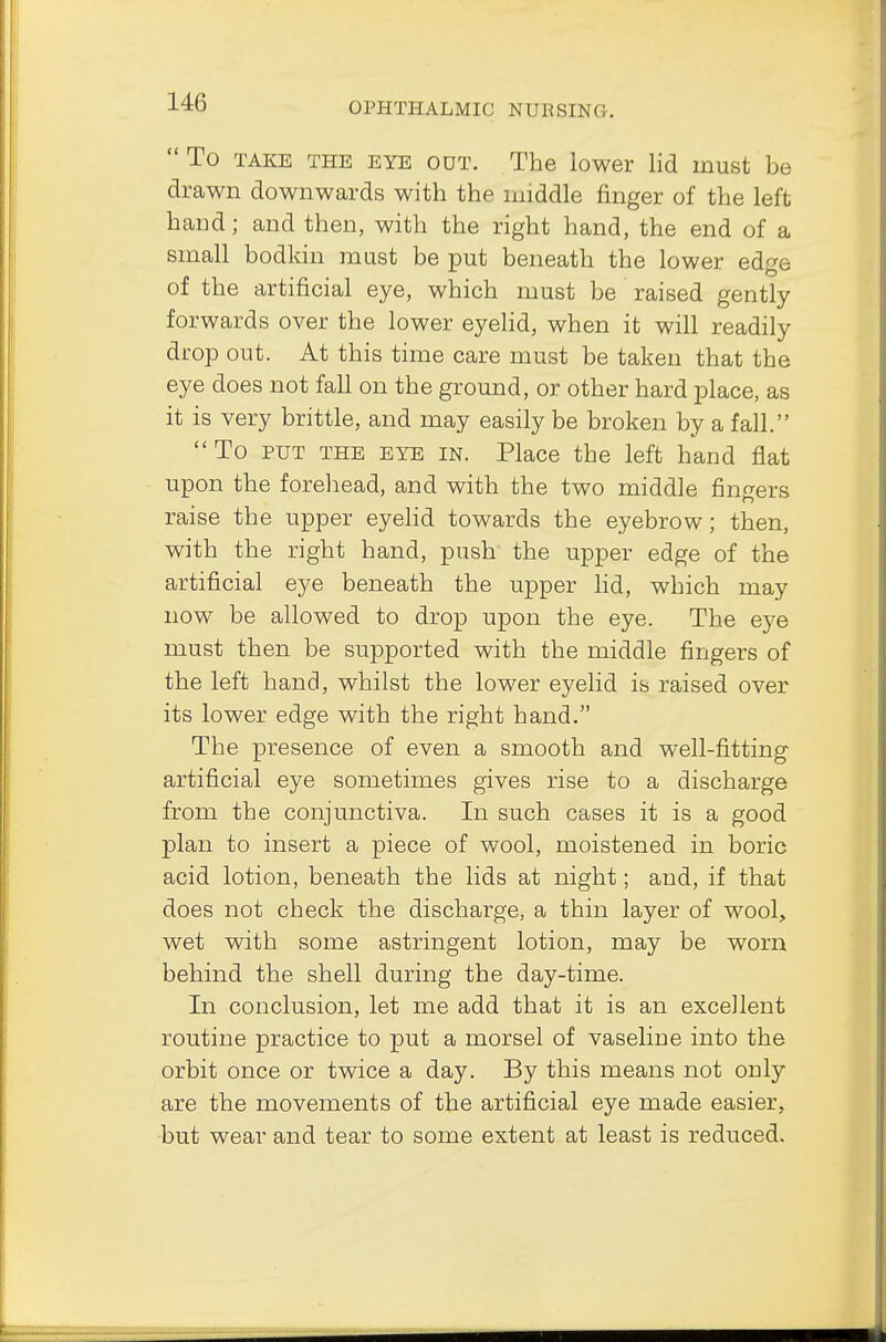  To take the eye odt. The lower lid must be drawn downwards with the middle finger of the left hand; and then, with the right hand, the end of a small bodkin mast be put beneath the lower edge of the artificial eye, which must be raised gently forwards over the lower eyelid, when it will readily drop out. At this time care must be taken that the eye does not fall on the ground, or other hard place, as it is very brittle, and may easily be broken by a fall. To put the eye in. Place the left hand flat upon the forehead, and with the two middle fingers raise the upper eyelid towards the eyebrow; then, with the right hand, push the upper edge of the artificial eye beneath the upper lid, which may now be allowed to drop upon the eye. The eye must then be supported with the middle fingers of the left hand, whilst the lower eyelid is raised over its lower edge with the right hand. The presence of even a smooth and well-fitting artificial eye sometimes gives rise to a discharge from the conjunctiva. In such cases it is a good plan to insert a piece of wool, moistened in boric acid lotion, beneath the lids at night; and, if that does not check the discharge, a thin layer of wool, wet with some astringent lotion, may be worn behind the shell during the day-time. In conclusion, let me add that it is an excellent routine practice to put a morsel of vaseline into the orbit once or twice a day. By this means not only are the movements of the artificial eye made easier, but wear and tear to some extent at least is reduced.