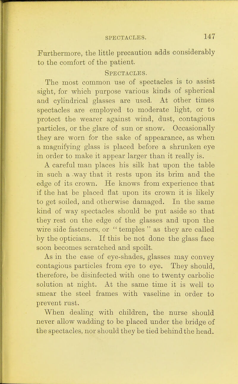 SPECTACLES. Furthermore, the little precaution adds considerably to the comfort of the patient. Spectacles. The most common use of spectacles is to assist sight, for which purpose various kinds of spherical and cylindrical glasses are used. At other times spectacles are employed to moderate light, or to protect the wearer against wind, dust, contagious particles, or the glare of sun or snow. Occasionally they are worn for the sake of appearance, as when a magnifying glass is placed before a shrunken eye in order to make it appear larger than it really is. A careful man places his silk hat upon the table in such a -way that it rests upon its brim and the edge of its crown. He knows from experience that if the hat be placed flat upon its crown it is likely to get soiled, and otherwise damaged. In the same kind of way spectacles should be put aside so that they rest on the edge of the glasses and upon the wire side fasteners, or  temples  as they are called by the opticians. If this be not done the glass face soon becomes scratched and spoilt. As in the case of eye-shades, glasses may convey contagious particles from eye to eye. They should, therefore, be disinfected with one to twenty carbolic solution at night. At the same time it is well to smear the steel frames with vaseline in order to prevent rust. When dealing with children, the nurse should never allow wadding to be placed under the bridge of the spectacles, nor should they be tied behind the head.