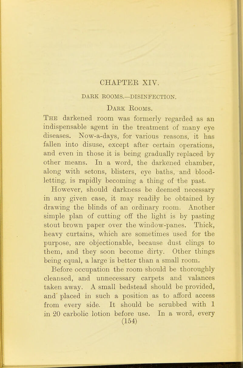 dark rooms.—disinfection. Dark Eooms. The darkened room was formerly regarded as an indispensable agent in the treatment of many eye diseases. Now-a-days, for various reasons, it has fallen into disuse, except after certain operations, and even in those it is being gradually replaced by other means. In a word, the darkened chamber, along with setons, blisters, eye baths, and blood- letting, is rapidly becoming a thing of the past. However, should darkness be deemed necessary in any given case, it may readily be obtained by drawing the blinds of an ordinary room. Another simple plan of cutting off the light is by pasting stout brown paper over the window-panes. Thick, heavy curtains, which are sometimes used for the purpose, are objectionable, because dust clings to them, and they soon become dirty. Other things being equal, a large is better than a small room. Before occupation the room should be thoroughly cleansed, and unnecessary carpets and valances taken away. A small bedstead should be provided, and placed in such a position as to afford access from every side. It should be scrubbed with 1 in 20 carbolic lotion before use. In a word, every