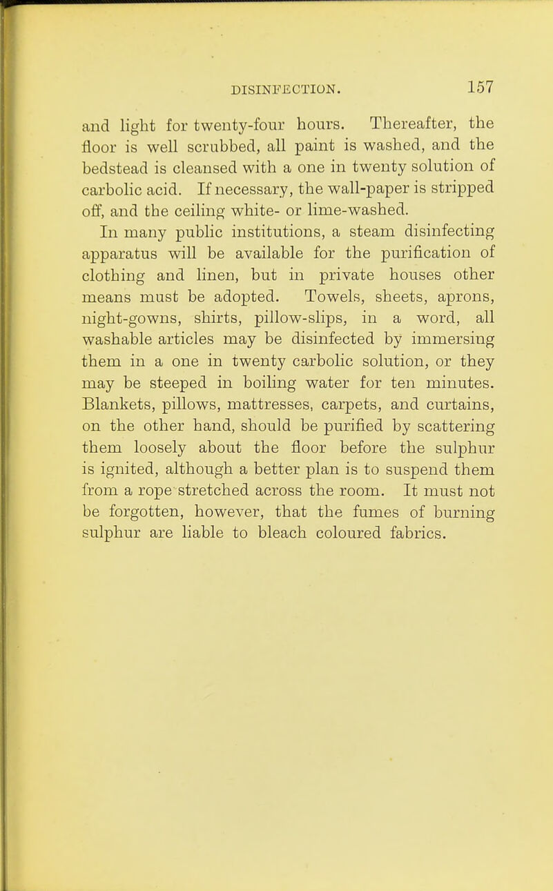 and light for twenty-four hours. Thereafter, the floor is well scrubbed, all paint is washed, and the bedstead is cleansed with a one in twenty solution of carbolic acid. If necessary, the wall-paper is stripped off, and the ceiling white- or lime-washed. In many public institutions, a steam disinfecting apparatus will be available for the purification of clothing and linen, but in private houses other means must be adopted. Towels, sheets, aprons, night-gowns, shirts, pillow-slips, in a word, all washable articles may be disinfected by immersing them in a one in twenty carbolic solution, or they may be steeped in boiling water for ten minutes. Blankets, pillows, mattresses, carpets, and curtains, on the other hand, should be purified by scattering them loosely about the floor before the sulphur is ignited, although a better plan is to suspend them from a rope stretched across the room. It must not be forgotten, however, that the fumes of burning sulphur are liable to bleach coloured fabrics.
