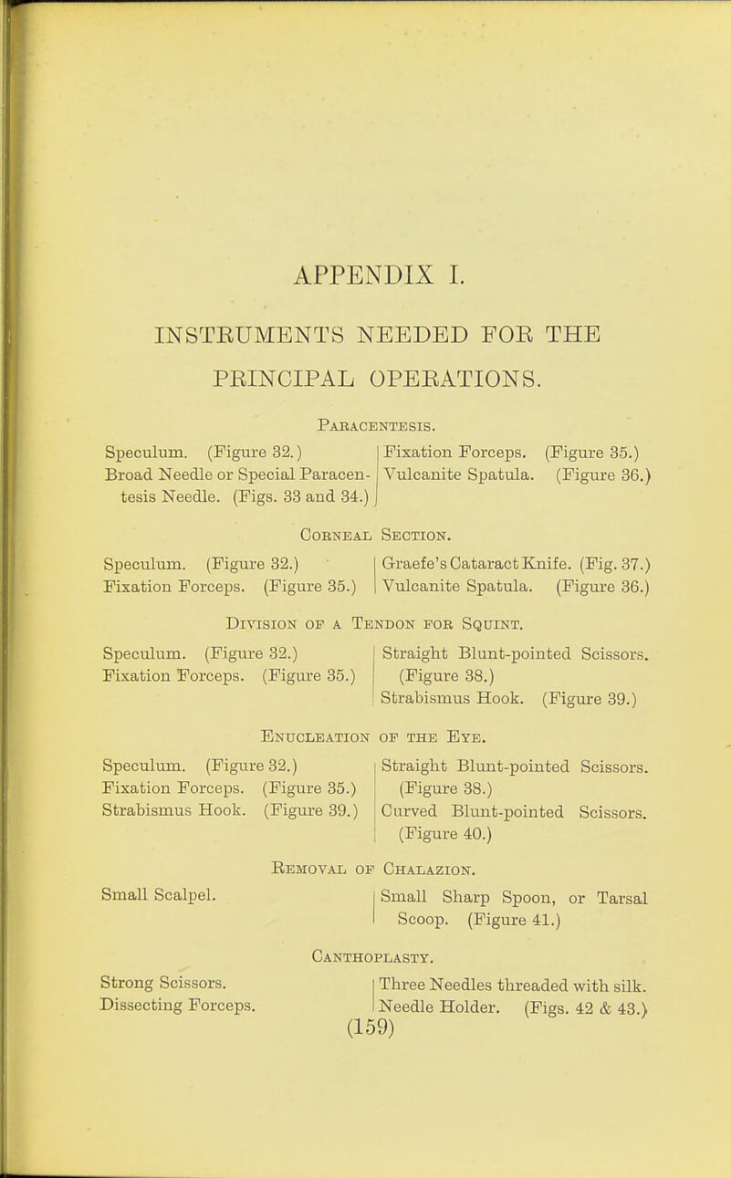 INSTEUMENTS NEEDED FOE THE PEINCIPAL OPEEATIONS. Paracentesis. Speculum. (Figure 32.) Broad Needle or Special Paracen- tesis Needle. (Pigs. 33 and 34.) Fixation Forceps. (Figure 35.) Vulcanite Spatula. (Figure 36.) Corneal Section. Speculum. (Figure 32.) Fixation Forceps. (Figure 35.) Graefe's Cataract Knife. (Fig. 37.) Vulcanite Spatula. (Figure 36.) Division op a Tendon for Squint. Straight Blunt-pointed Scissors. (Figure 38.) Strabismus Hook. (Figure 39.) Speculum. (Figure 32.) Fixation Forceps. (Figure 35.) Enucleation op the Eye. Speculum. (Figure 32.) Fixation Forceps. (Figure 35.) Strabismus Hook. (Figure 39.) Straight Blunt-pointed Scissors. (Figure 38.) Curved Blunt-pointed Scissors. (Figure 40.) Small Scalpel. Strong Scissors. Dissecting Forceps. Removal op Chalazion. Small Sharp Spoon, or Tarsal Scoop. (Figure 41.) Canthoplasty. Three Needles threaded with silk. Needle Holder. (Figs. 42 & 43.)