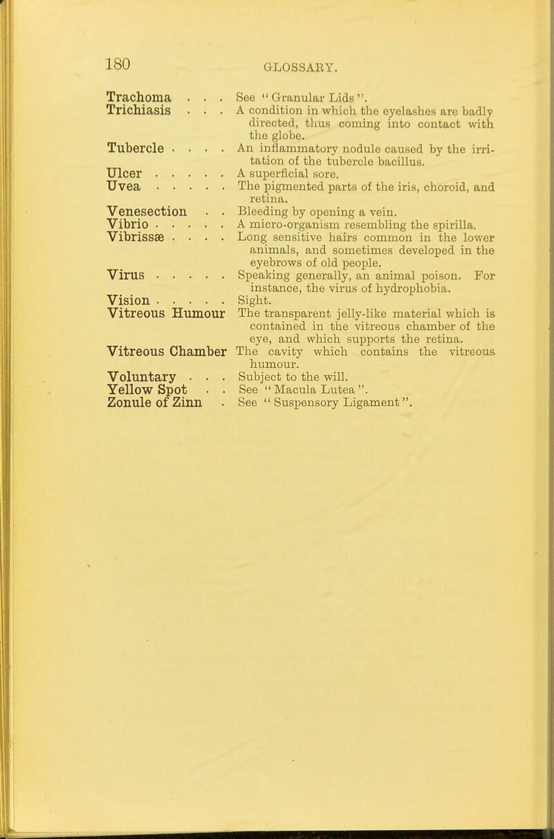 Trachoma . . . See  Granular Lids''. Trichiasis ... A condition in which the eyelashes are badly directed, thus coming into contact with the globe. Tubercle .... An inflammatory nodule caused by the irri- tation of the tubercle bacillus. Ulcer A superficial sore. Uvea The pigmented parts of the iris, choroid, and retina. Venesection . . Bleeding by opening a vein. Vibrio A micro-organism resembling the spirilla. Vibrissae .... Long sensitive hairs common in the lower animals, and sometimes developed in the eyebrows of old people. Virus Speaking generally, an animal poison. For instance, the virus of hydrophobia. Vision Sight. Vitreous Humour The transparent jelly-like material which is contained in the vitreous chamber of the eye, and which supports the retina. Vitreous Chamber The cavity which contains the vitreous humour. Voluntary . . . Subject to the will. Yellow Spot • . See  Macula Lutea. Zonule of Zinn . See  Suspensory Ligament .