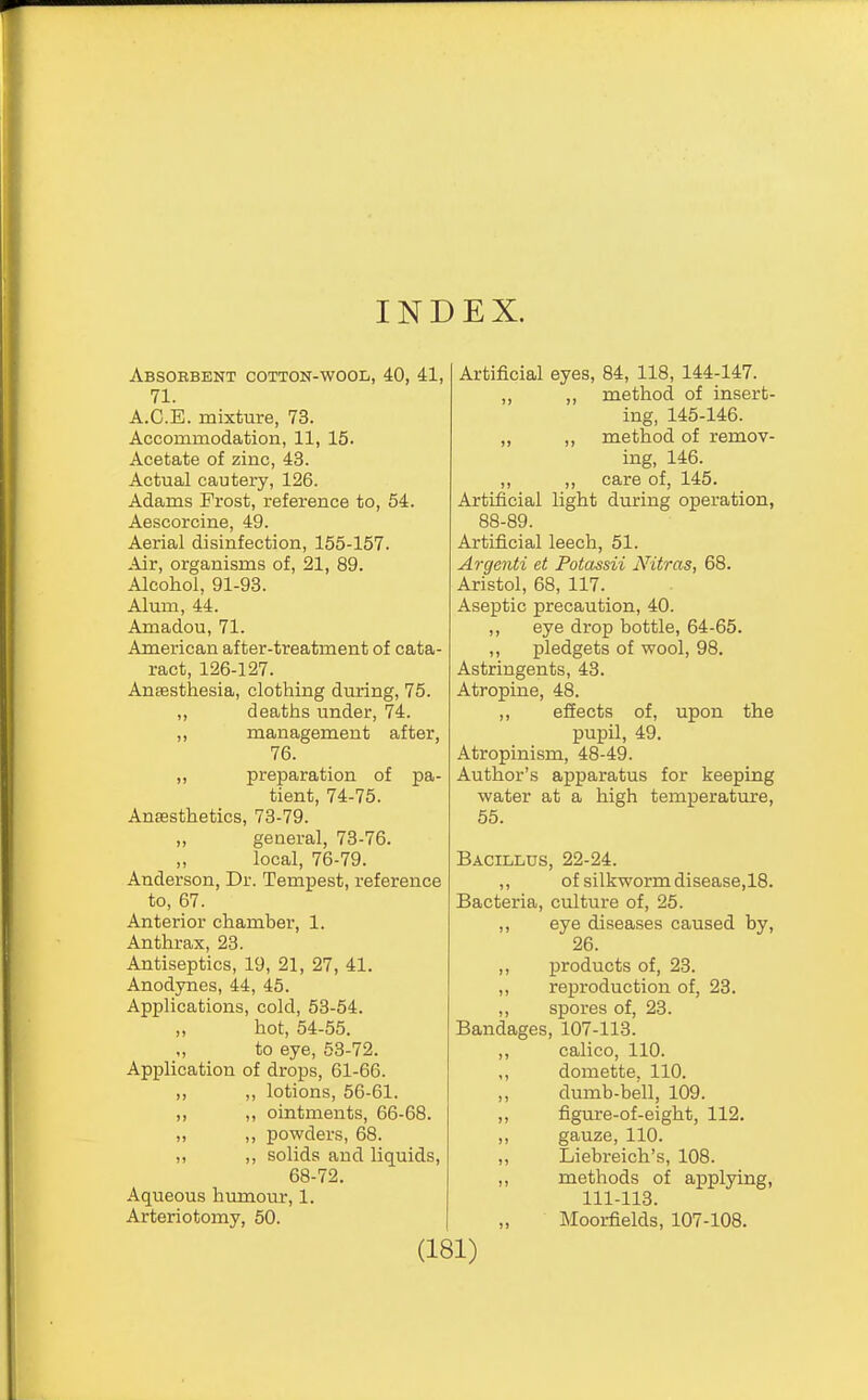 INDEX. Absorbent cotton-wool, 40, 41, 71. A.C.E. mixture, 73. Accommodation, 11, 15. Acetate of zinc, 43. Actual cautery, 126. Adams Frost, reference to, 54. Aescorcine, 49. Aerial disinfection, 155-157. Air, organisms of, 21, 89. Alcohol, 91-93. Alum, 44. Amadou, 71. American after-treatment of cata- ract, 126-127. Ansesthesia, clothing during, 75. ,, deaths under, 74. ,, management after, 76. ,, preparation of pa- tient, 74-75. Anesthetics, 73-79. „ general, 73-76. local, 76-79. Anderson, Dr. Tempest, reference to, 67. Anterior chamber, 1. Anthrax, 23. Antiseptics, 19, 21, 27, 41. Anodynes, 44, 45. Applications, cold, 53-54. ,, hot, 54-55. „ to eye, 53-72. Application of drops, 61-66. ,, ,, lotions, 56-61. ,, ,, ointments, 66-68. „ ,, powders, 68. ,, ,, solids and liquids, 68-72. Aqueous humour, 1. Arteriotomy, 50. Artificial eyes, 84, 118, 144-147. ,, ,, method of insert- ing, 145-146. ,, ,, method of remov- ing, 146. ,, ,, care of, 145. Artificial light during operation, 88-89. Artificial leech, 51. Argeiiti et Potassii Nitras, 68. Aristol, 68, 117. Aseptic precaution, 40. ,, eye drop bottle, 64-65. ,, pledgets of wool, 98. Astringents, 43. Atropine, 48. ,, effects of, upon the pupil, 49. Atropinism, 48-49. Author's apparatus for keeping water at a high temperature, 55. Bacillus, 22-24. ,, of silkworm disease,18. Bacteria, culture of, 25. ,, eye diseases caused by, 26. ,, products of, 23. ,, reproduction of, 23. „ spores of, 23. Bandages, 107-113. ,, calico, 110. ,, domette, 110. dumb-bell, 109. ,, figure-of-eight, 112. ,, gauze, 110. ,, Liebreich's, 108. ,, methods of applying, 111-113. Moorfields, 107-108.