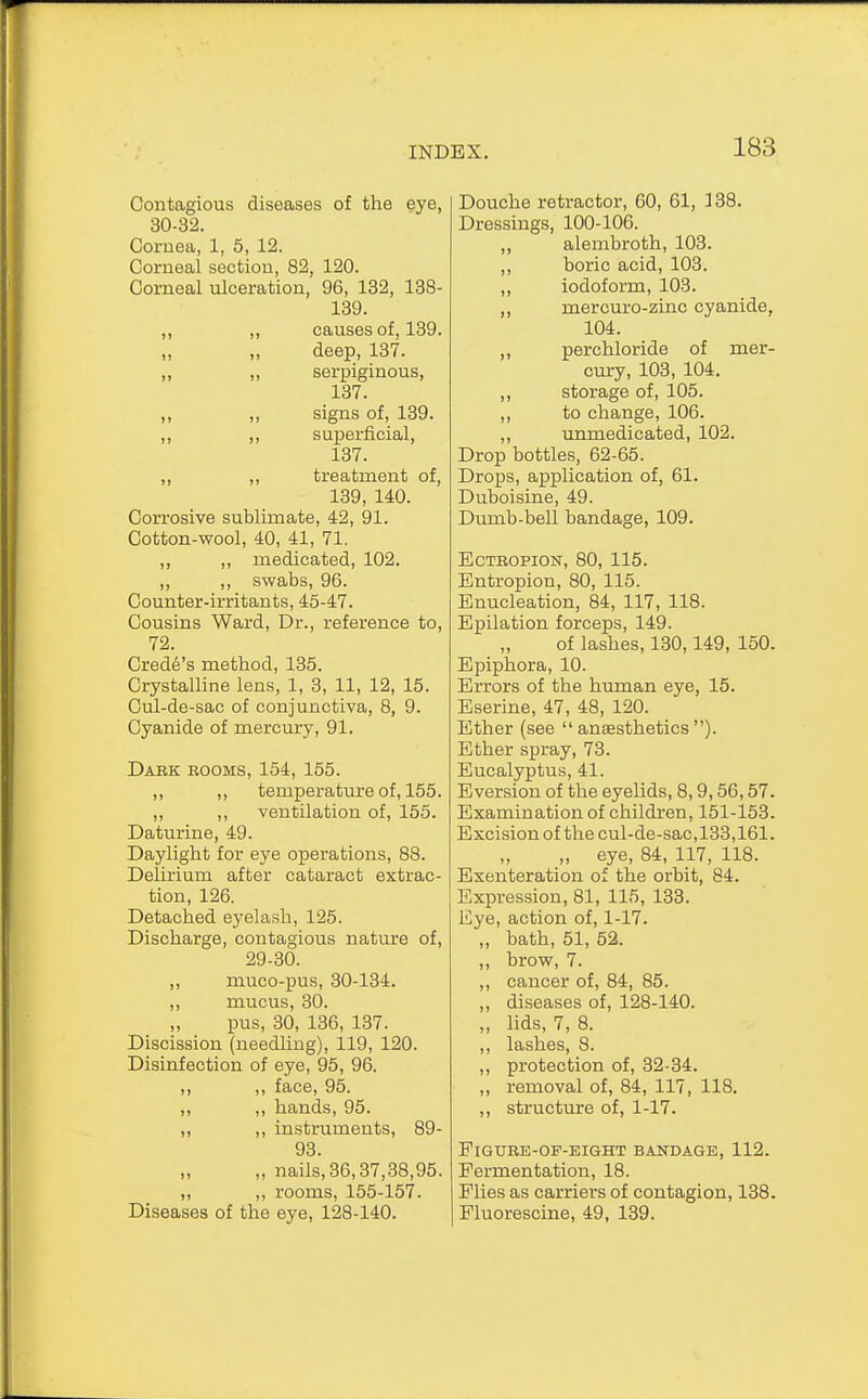 Contagious diseases of the eye, 30-32. Coruea, 1, 5, 12. Corneal section, 82, 120. Corneal ulceration, 96, 132, 138- 139. ,, ,, causes of, 139. deep, 137. „ „ serpiginous, 137. ,, ,, signs of, 139. ,, ,, superficial, 137. ,, ,, treatment of, 139, 140. Corrosive sublimate, 42, 91. Cotton-wool, 40, 41, 71. ,, ,, medicated, 102. „ ,, swabs, 96. Counter-irritants, 45-47. Cousins Ward, Dr., reference to, 72. Crede's method, 135. Crystalline lens, 1, 3, 11, 12, 15. Cul-de-sac of conjunctiva, 8, 9. Cyanide of mercury, 91. Dark rooms, 154, 155. ,, ,, temperature of, 155. ,, ,, ventilation of, 155. Daturine, 49. Daylight for eye operations, 88. Delirium after cataract extrac- tion, 126. Detached eyelash, 125. Discharge, contagious nature of, 29-30. ,, muco-pus, 30-134. ,, mucus, 30. pus, 30, 136, 137. Discission (needling), 119, 120. Disinfection of eye, 95, 96. ,, ,, face, 95. ,, ,, hands, 95. „ ,, instruments, 89- 93. „ nails,36,37,38,95. ,, ,, rooms, 155-157. Diseases of the eye, 128-140. Douche retractor, 60, 61, 138. Dressings, 100-106. ,, alembroth, 103. ,, boric acid, 103. ,, iodoform, 103. ,, mercuro-zinc cyanide, 104. ,, perchloride of mer- cury, 103, 104. ,, storage of, 105. ,, to change, 106. ,, urrmedicated, 102. Drop bottles, 62-65. Drops, application of, 61. Duboisine, 49. Dumb-bell bandage, 109. Ectropion, 80, 115. Entropion, 80, 115. Enucleation, 84, 117, 118. Epilation forceps, 149. of lashes, 130,149, 150. Epiphora, 10. Errors of the human eye, 15. Eserine, 47, 48, 120. Ether (see anaesthetics). Ether spray, 73. Eucalyptus, 41. Eversion of the eyelids, 8,9,56,57. Examination of children, 151-153. Excision of the cul-de-sac, 133,161. „ eye, 84, 117, 118. Exenteration of the orbit, 84. Expression, 81, 115, 133. Eye, action of, 1-17. „ bath, 51, 52. ,, brow, 7. ,, cancer of, 84, 85. ,, diseases of, 128-140. ,, lids, 7, 8. ,, lashes, 8. ,, protection of, 32-34. ,, removal of, 84, 117, 118. ,, structure of, 1-17. Figure-of-eight bandage, 112. Fermentation, 18. Flies as carriers of contagion, 138. Fluorescine, 49, 139.