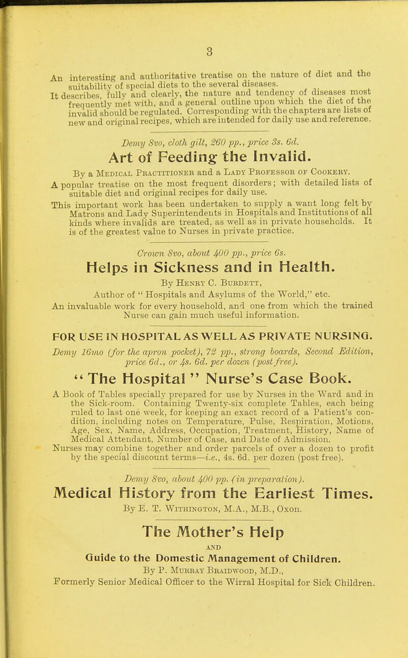 An interesting and authoritative treatise on the nature of diet and the suitability of special diets to the several diseases. It describes fully and clearly, the nature and tendency of diseases most frequently met with, and a general outline upon which the diet of the invalid should be regulated. Corresponding with the chapters are lists of new and original recipes, which are intended for daily use and reference. Demy Svo, cloth gilt, 260 pp., price 3s. 6d. Art of Feeding the Invalid. By a Medical Practitioner and a Lady Professor of Cookery. A popular treatise on the most frequent disorders; with detailed lists of suitable diet and original recipes for daily use. This important work has been undertaken to supply a want long felt by Matrons and Lady Superintendents in Hospitals and Institutions of all kinds where invalids are treated, as well as in private households. It is of the greatest value to Nurses in private practice. Crown Svo, about 400 pp., price 6s. Helps in Sickness and in Health. By Henry C. Burdett, Author of  Hospitals and Asylums of the World, etc. An invaluable work for every household, and one from which the trained Nurse can gain much tiseful information. FOR USE IN HOSPITAL AS WELL AS PRIVATE NURSING. Demy 16vw (for the apron pocket), 72 pp., strong boards, Second Edition, price 6d., or 4s. 6d. per dozen (post free).  The Hospital  Nurse's Case Book. A Book of Tables specially prepared for iise by Nurses in the Ward and in the Sick-room. Containing Twenty-six complete Tables, each being ruled to last one week, for keeping an exact record of a Patient's con- dition, including notes on Temperature, Pulse, Bespiration, Motions, Age, Sex, Name, Address, Occupation, Treatment, History, Name of Medical Attendant, Number of Case, and Date of Admission. Nurses may combine together and order parcels of over a dozen to profit by the special discount terms—i.e., 4s. 6d. per dozen (post free). Demy Svo, about 400 pp. (in preparation). Medical History from the Earliest Times. By E. T. Withington, M.A., M.B., Oxon. The Mother's Help AND Guide to the Domestic Management of Children. By P. Murray Braidwood, M.D., Formerly Senior Medical Officer to the Wirral Hospital for Sick Children.