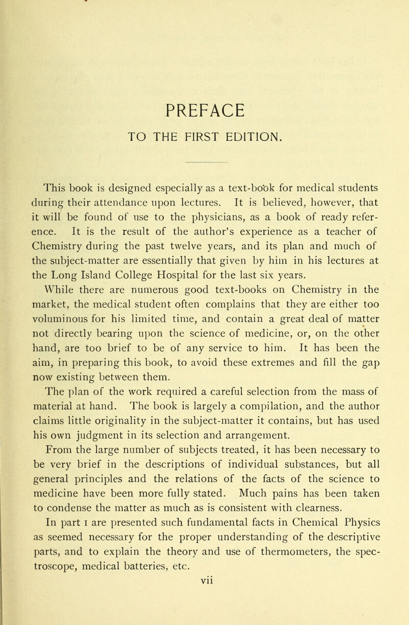 TO THE FIRST EDITION. This book is designed especially as a text-book for medical students during their attendance upon lectures. It is believed, however, that it will be found of use to the physicians, as a book of ready refer- ence. It is the result of the author's experience as a teacher of Chemistry during the past twelve years, and its plan and much of the subject-matter are essentially that given by him in his lectures at the Long Island College Hospital for the last six years. While there are numerous good text-books on Chemistry in the market, the medical student often complains that they are either too voluminous for his limited time, and contain a great deal of matter not directly bearing upon the science of medicine, or, on the other hand, are too brief to be of any service to him. It has been the aim, in preparing this book, to avoid these extremes and fill the gap now existing between them. The plan of the work required a careful selection from the mass of material at hand. The book is largely a compilation, and the author claims little originality in the subject-matter it contains, but has used his own judgment in its selection and arrangement. From the large number of subjects treated, it has been necessary to be very brief in the descriptions of individual substances, but all general principles and the relations of the facts of the science to medicine have been more fully stated. Much pains has been taken to condense the matter as much as is consistent with clearness. In part I are presented such fundamental facts in Chemical Physics as seemed necessary for the proper understanding of the descriptive parts, and to explain the theory and use of thermometers, the spec- troscope, medical batteries, etc.