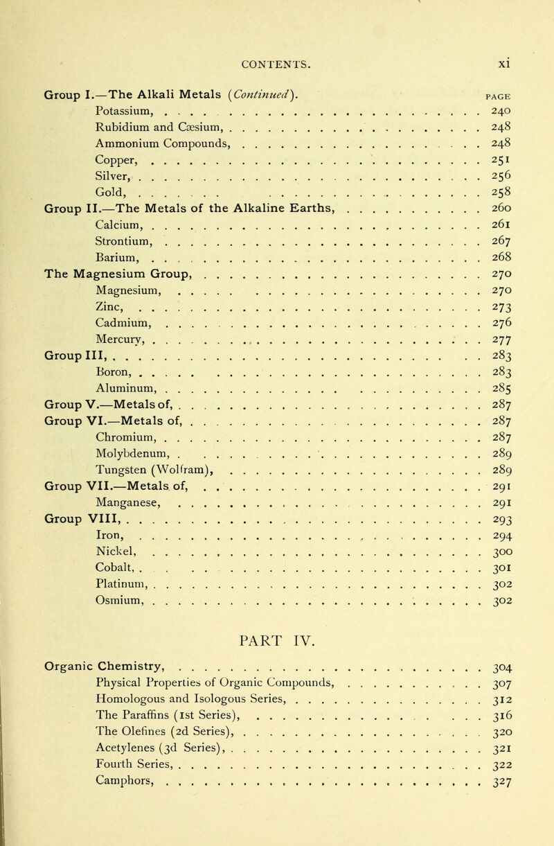 Group I.—The Alkali Metals [Continued). page Potassium, 240 Rubidium and Gesium, 248 Ammonium Compounds, 248 Copper, . 251 Silver, 256 Gold, 258 Group II,—The Metals of the Alkaline Earths, 260 Calcium, 261 Strontium, 267 Barium, 268 The Magnesium Group, 270 Magnesium, 270 Zinc, 273 Cadmium, 276 Mercury, 277 Group III, 283 Boron, 283 Aluminum, 285 Group V.—Metals of, 287 Group VI.—Metals of, .... 287 Chromium, 287 Molybdenum, 289 Tungsten (Wolfram), 289 Group VII.—Metals of, . 291 Manganese, 291 Group VIII, 293 Iron, e 294 Nickel, . 300 Cobalt, ... 301 Platinum, 302 Osmium, 302 PART IV. Organic Chemistry, 304 Physical Properties of Organic Compounds, 307 Homologous and Isologous Series, 312 The Paraffins (ist Series), 316 The defines (2d Series), 320 Acetylenes (3d Series), 321 Fourth Series, 322 Camphors, 327