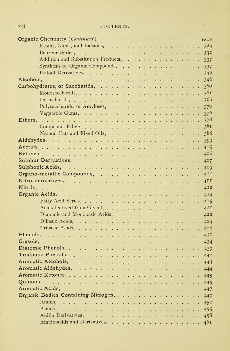 Organic Chemistry {Continued). page Resins, Gums, and Balsams, 329 Benzene Series, 332 Addition and Substitution Products, 337 Synthesis of Organic Compounds, ; , « . . 337 Haloid Derivatives, , 342 Alcohols, 346 Carbohydrates, or Saccharids, t . . . . 360 Monosaccharids, 361 Disaccharids, 366 Polysaccharids, or Amyloses, 0 ........ . 57° Vegetable Gums, 376 Ethers, 378 Compound Ethers, , 381 Natural Fats and Fixed Oils, 388 Aldehydes, 399 Acetals, 4°5 Ketones, 406 Sulphur Derivatives, 407 Sulphonic Acids, 409 Organo-metallic Compounds, 411 Nitro-derivatives, 411 Nitrils, 412 Organic Acids, 414 Fatty Acid Series, 415 Acids Derived from Glycol, 421 Diatomic and Monobasic Acids, 422 Dibasic Acids, 424 Tribasic Acids, . 428 Phenols, , 431 Cresols, 434 Diatomic Phenols, . ■ 439 Triatomic Phenols, 442 Aromatic Alcohols, 443 Aromatic Aldehydes, 444 Aromatic Ketones, , . 445 Quinons, 445 Aromatic Acids, 447 Organic Bodies Containing Nitrogen, 449 Amins, . . 450 Amids 455 Anilin Derivatives, 458 Amido-acids and Derivatives, 461