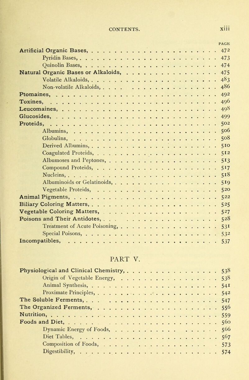 PAGE Artificial Organic Bases, 472 Pyridin Bases, 473 Quinolin Bases, 474 Natural Organic Bases or Alkaloids, 475 Volatile Alkaloids, 483 Non-volatile Alkaloids, .... 486 Ptomaines, 492 Toxines, 49^ Leucomaines, 49^ Glucosides, 499 Proteids, 5°2 Albumins, 5°6 Globulins, 5°8 Derived Albumins, '. 510 Coagulated Proteids, 512 Albumoses and Peptones, 5r3 Compound Proteids, 5I7 Nucleins, 5*8 Albuminoids or Gelatinoids, 5*9 Vegetable Proteids, 520 Animal Pigments, 522 Biliary Coloring Matters, 525 Vegetable Coloring Matters, 527 Poisons and Their Antidotes, 528 Treatment of Acute Poisoning, 531 Special Poisons, 532 Incompatibles, 537 PART V. Physiological and Clinical Chemistry, 538 Origin of Vegetable Energy, 53^ Animal Synthesis, 541 Proximate Principles, 542 The Soluble Ferments, 547 The Organized Ferments, . 556 Nutrition, 559 Foods and Diet, 560 Dynamic Energy of Foods, $66 Diet Tables, 567 Composition of P'oods, 573 Digestibility, 574