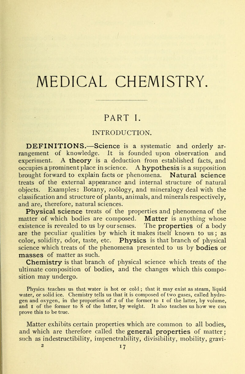 MEDICAL CHEMISTRY PART I. INTRODUCTION. DEFINITIONS.—Science is a systematic and orderly ar- rangement of knowledge. It is founded upon observation and experiment. A theory is a deduction from established facts, and occupies a prominent place in science. A hypothesis is a supposition brought forward to explain facts or phenomena. Natural science treats of the external appearance and internal structure of natural objects. Examples: Botany, zoology, and mineralogy deal with the classification and structure of plants, animals, and minerals respectively, and are, therefore, natural sciences. Physical science treats of the properties and phenomena of the matter of which bodies are composed. Matter is anything whose existence is revealed to us by our senses. The properties of a body are the peculiar qualities by which it makes itself known to us; as color, solidity, odor, taste, etc. Physics is that branch of physical science which treats of the phenomena presented to us by bodies or masses of matter as such. Chemistry is that branch of physical science which treats of the ultimate composition of bodies, and the changes which this compo- sition may undergo. Physics teaches us that water is hot or cold ; that it may exist as steam, liquid water, or solid ice. Chemistry tells us that it is composed of two gases, called hydro- gen and oxygen, in the proportion of 2 of the former to I of the latter, by volume, and I of the former to 8 of the latter, by weight. It also teaches us how we can prove this to be true. Matter exhibits certain properties which are common to all bodies, and which are therefore called the general properties of matter; such as indestructibility, impenetrability, divisibility, mobility, gravi-