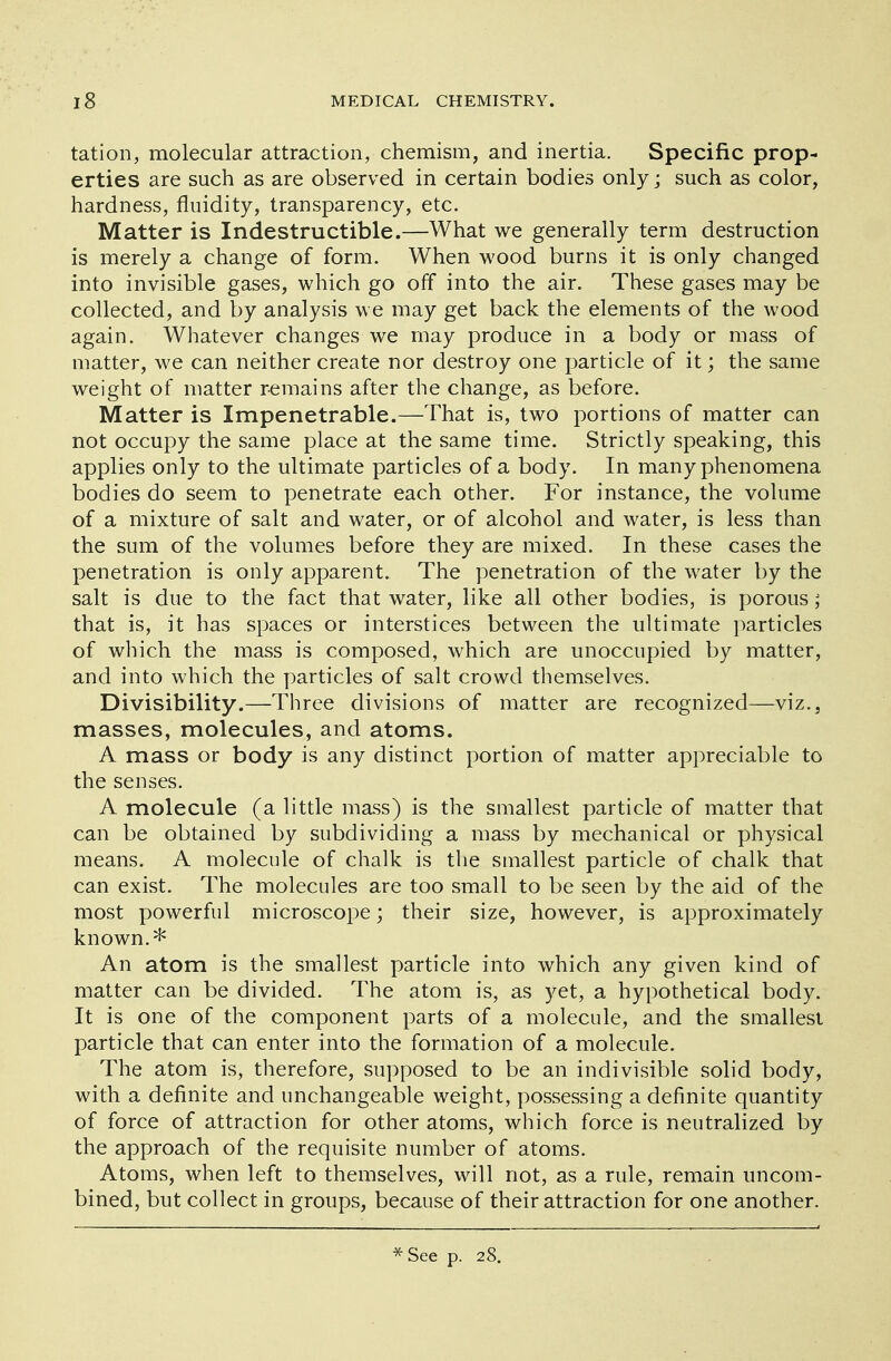 tation, molecular attraction, chemism, and inertia. Specific prop- erties are such as are observed in certain bodies only; such as color, hardness, fluidity, transparency, etc. Matter is Indestructible.—What we generally term destruction is merely a change of form. When wood burns it is only changed into invisible gases, which go off into the air. These gases may be collected, and by analysis we may get back the elements of the wood again. Whatever changes we may produce in a body or mass of matter, we can neither create nor destroy one particle of it; the same weight of matter remains after the change, as before. Matter is Impenetrable.—That is, two portions of matter can not occupy the same place at the same time. Strictly speaking, this applies only to the ultimate particles of a body. In many phenomena bodies do seem to penetrate each other. For instance, the volume of a mixture of salt and water, or of alcohol and water, is less than the sum of the volumes before they are mixed. In these cases the penetration is only apparent. The penetration of the water by the salt is due to the fact that water, like all other bodies, is porous; that is, it has spaces or interstices between the ultimate particles of which the mass is composed, which are unoccupied by matter, and into which the particles of salt crowd themselves. Divisibility.—Three divisions of matter are recognized—viz., masses, molecules, and atoms. A mass or body is any distinct portion of matter appreciable to the senses. A molecule (a little mass) is the smallest particle of matter that can be obtained by subdividing a mass by mechanical or physical means. A molecule of chalk is the smallest particle of chalk that can exist. The molecules are too small to be seen by the aid of the most powerful microscope; their size, however, is approximately known.* An atom is the smallest particle into which any given kind of matter can be divided. The atom is, as yet, a hypothetical body. It is one of the component parts of a molecule, and the smallest particle that can enter into the formation of a molecule. The atom is, therefore, supposed to be an indivisible solid body, with a definite and unchangeable weight, possessing a definite quantity of force of attraction for other atoms, which force is neutralized by the approach of the requisite number of atoms. Atoms, when left to themselves, will not, as a rule, remain uncom- bined, but collect in groups, because of their attraction for one another. * See p. 28.