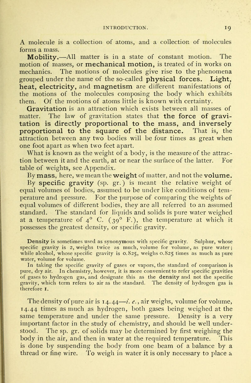A molecule is a collection of atoms, and a collection of molecules forms a mass. Mobility.—All matter is in a state of constant motion. The motion of masses, or mechanical motion, is treated of in works on mechanics. The motions of molecules give rise to the phenomena grouped under the name of the so-called physical forces. Light, heat, electricity, and magnetism are different manifestations of the motions of the molecules composing the body which exhibits them. Of the motions of atoms little is known with certainty. Gravitation is an attraction which exists between all masses of matter. The law of gravitation states that the force of gravi- tation is directly proportional to the mass, and inversely proportional to the square of the distance. That is, the attraction between any two bodies will be four times as great when one foot apart as when two feet apart. What is known as the weight of a body, is the measure of the attrac- tion between it and the earth, at or near the surface of the latter. For table of weights, see Appendix. By mass, here, we mean the weight of matter, and not the volume. By specific gravity (sp. gr.) is meant the relative weight of equal volumes of bodies, assumed to be under like conditions of tem- perature and pressure. For the purpose of comparing the weights of equal volumes of different bodies, they are all referred to an assumed standard. The standard for liquids and solids is pure water weighed at a temperature of 40 C. (390 F.), the temperature at which it possesses the greatest density, or specific gravity. Density is sometimes used as synonymous with specific gravity. Sulphur, whose specific gravity is 2, weighs twice as much, volume for volume, as pure water; while alcohol, whose specific gravity is 0.825, weighs 0.825 times as much as pure water, volume for volume. In taking the specific gravity of gases or vapors, the standard of comparison is pure, dry air. In chemistry, however, it is more convenient to refer specific gravities of gases to hydrogen gas, and designate this as the density and not the specific gravity, which term refers to air as the standard. The density of hydrogen gas is therefore I. The density of pure air is 14.44—i. e., air weighs, volume for volume, 14.44 times as much as hydrogen, both gases being weighed at the same temperature and under the same pressure. Density is a very important factor in the study of chemistry, and should be well under- stood. The sp. gr. of solids may be determined by first weighing the body in the air, and then in water at the required temperature. This is done by suspending the body from one beam of a balance by a thread or fine wire. To weigh in water it is only necessary to place a
