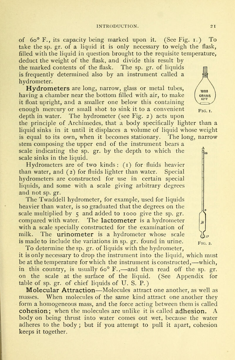 Fig.i. of 6o° F., its capacity being marked upon it. (See Fig. i.) To take the sp. gr. of a liquid it is only necessary to weigh the flask, filled with the liquid in question brought to the requisite temperature, deduct the weight of the flask, and divide this result by the marked contents of the flask. The sp. gr. of liquids is frequently determined also by an instrument called a hydrometer. Hydrometers are long, narrow, glass or metal tubes, having a chamber near the bottom filled with air, to make it float upright, and a smaller one below this containing enough mercury or small shot to sink it to a convenient depth in water. The hydrometer (see Fig. 2) acts upon the principle of Archimedes, that a body specifically lighter than a liquid sinks in it until it displaces a volume of liquid whose weight is equal to its own, when it becomes stationary. The long, narrow stem composing the upper end of the instrument bears a scale indicating the sp. gr. by the depth to which the scale sinks in the liquid. Hydrometers are of two kinds: (1) for fluids heavier than water, and (2) for fluids lighter than water. Special hydrometers are constructed for use in certain special liquids, and some with a scale giving arbitrary degrees and not sp. gr. The Tvvaddell hydrometer, for example, used for liquids heavier than water, is so graduated that the degrees on the scale multiplied by 5 and added to 1000 give the sp. gr. compared with water. The lactometer is a hydrometer with a scale specially constructed for the examination of milk. The urinometer is a hydrometer whose scale is made to include the variations in sp. gr. found in urine. To determine the sp. gr. of liquids with the hydrometer, it is only necessary to drop the instrument into the liquid, which must be at the temperature for which the instrument is constructed,—which, in this country, is usually 6o° F.,—and then read off the sp. gr. on the scale at the surface of the liquid. (See Appendix for table of sp. gr. of chief liquids of U. S. P.) Molecular Attraction—Molecules attract one another, as well as masses. When molecules of the same kind attract one another they form a homogeneous mass, and the force acting between them is called cohesion; when the molecules are unlike it is called adhesion. A body on being thrust into water comes out wet, because the water adheres to the body ; but if you attempt to pull it apart, cohesion keeps it together. A V Fig. 2.