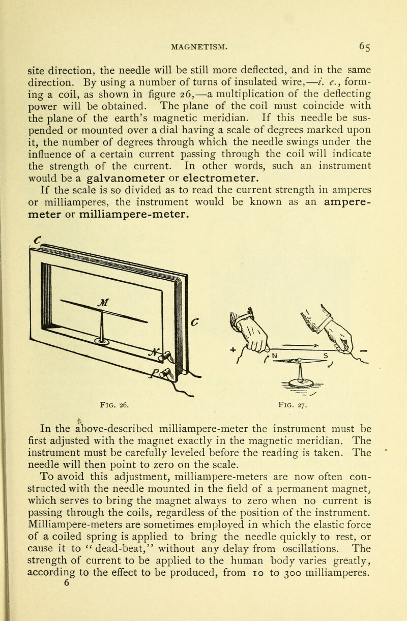 site direction, the needle will be still more deflected, and in the same direction. By using a number of turns of insulated wire,—i. e., form- ing a coil, as shown in figure 26,—a multiplication of the deflecting power will be obtained. The plane of the coil must coincide with the plane of the earth's magnetic meridian. If this needle be sus- pended or mounted over a dial having a scale of degrees marked upon it, the number of degrees through which the needle swings under the influence of a certain current passing through the coil will indicate the strength of the current. In other words, such an instrument would be a galvanometer or electrometer. If the scale is so divided as to read the current strength in amperes or milliamperes, the instrument would be known as an ampere- meter or milliampere-meter. Fig. 26. Fig. 27. In the above-described milliampere-meter the instrument must be first adjusted with the magnet exactly in the magnetic meridian. The instrument must be carefully leveled before the reading is taken. The needle will then point to zero on the scale. To avoid this adjustment, milliampere-meters are now often con- structed with the needle mounted in the field of a permanent magnet^ which serves to bring the magnet always to zero when no current is passing through the coils, regardless of the position of the instrument. Milliampere-meters are sometimes employed in which the elastic force of a coiled spring is applied to bring the needle quickly to rest, or cause it to dead-beat, without any delay from oscillations. The strength of current to be applied to the human body varies greatly, according to the effect to be produced, from 10 to 300 milliamperes. 6