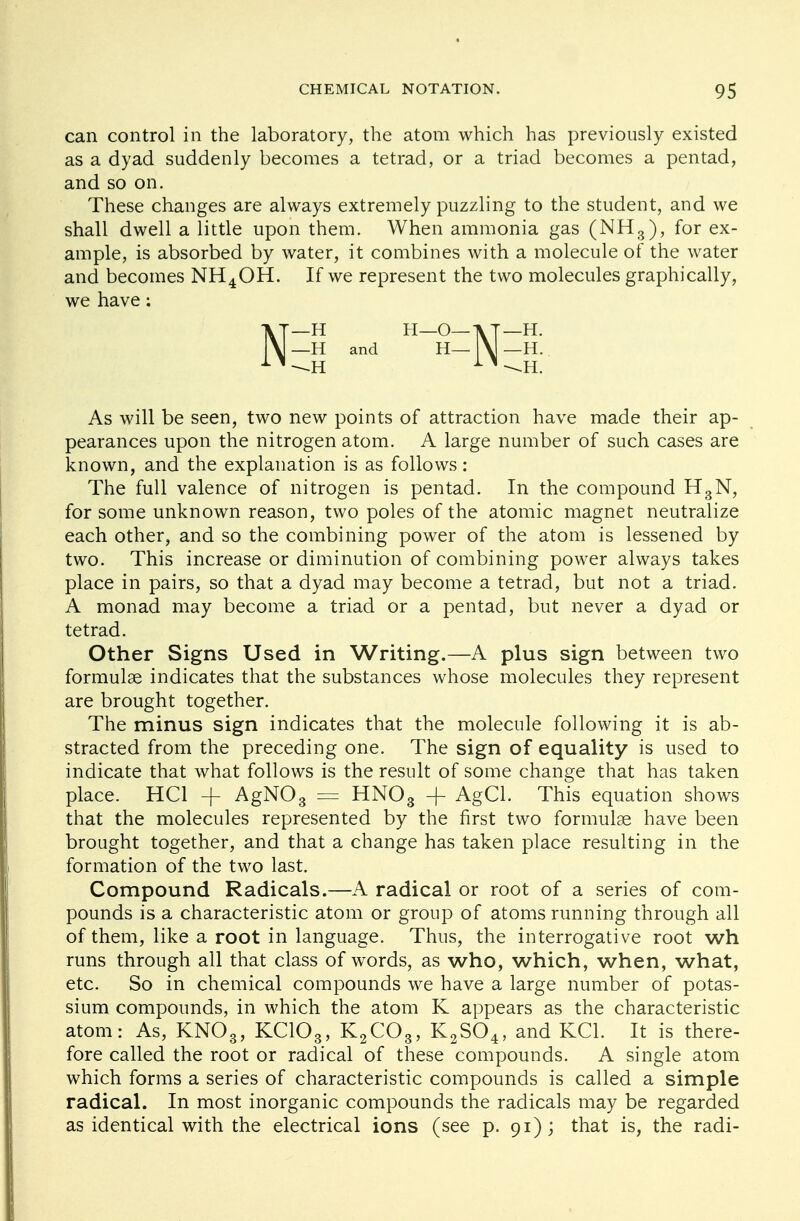 can control in the laboratory, the atom which has previously existed as a dyad suddenly becomes a tetrad, or a triad becomes a pentad, and so on. These changes are always extremely puzzling to the student, and we shall dwell a little upon them. When ammonia gas (NH3), for ex- ample, is absorbed by water, it combines with a molecule of the water and becomes NH4OH. If we represent the two molecules graphically, we have; As will be seen, two new points of attraction have made their ap- pearances upon the nitrogen atom. A large number of such cases are known, and the explanation is as follows: The full valence of nitrogen is pentad. In the compound H3N, for some unknown reason, two poles of the atomic magnet neutralize each other, and so the combining power of the atom is lessened by two. This increase or diminution of combining power always takes place in pairs, so that a dyad may become a tetrad, but not a triad. A monad may become a triad or a pentad, but never a dyad or tetrad. Other Signs Used in Writing.—A plus sign between two formulae indicates that the substances whose molecules they represent are brought together. The minus sign indicates that the molecule following it is ab- stracted from the preceding one. The sign of equality is used to indicate that what follows is the result of some change that has taken place. HC1 -(- AgN03 = HN03 -J- AgCl. This equation shows that the molecules represented by the first two formulae have been brought together, and that a change has taken place resulting in the formation of the two last. Compound Radicals.—A radical or root of a series of com- pounds is a characteristic atom or group of atoms running through all of them, like a root in language. Thus, the interrogative root wh runs through all that class of words, as who, which, when, what, etc. So in chemical compounds we have a large number of potas- sium compounds, in which the atom K appears as the characteristic atom: As, KN03, KC103, K2C03, K2S04, and KC1. It is there- fore called the root or radical of these compounds. A single atom which forms a series of characteristic compounds is called a simple radical. In most inorganic compounds the radicals may be regarded as identical with the electrical ions (see p. 91); that is, the radi- —H —H and