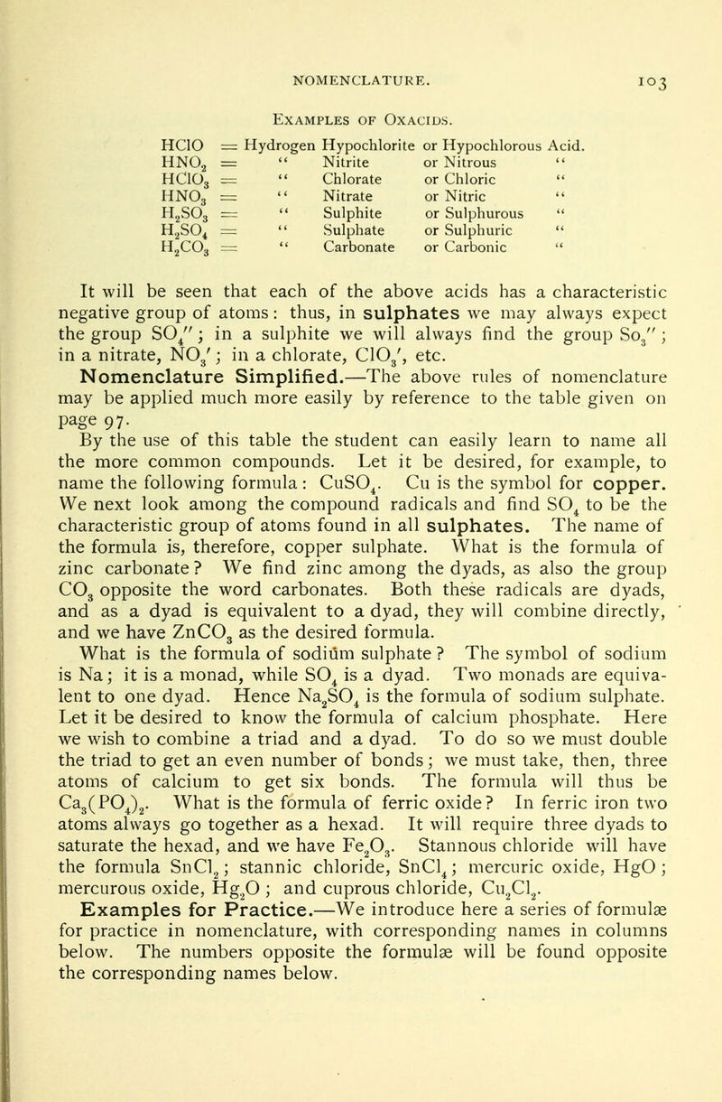 Examples of Oxacids. HCIO == Hydrogen Hypochlorite or Hypochlorous Acid. HN02 < < Nitrite or Nitrous «< HC103 «< Chlorate or Chloric << HNO3 < < Nitrate or Nitric < t H2S03 < < Sulphite or Sulphurous << H2S04 < < Sulphate or Sulphuric << H2C03 Carbonate or Carbonic li It will be seen that each of the above acids has a characteristic negative group of atoms: thus, in sulphates we may always expect the group S04; in a sulphite we will always find the group So3 ; in a nitrate, N03'; in a chlorate, C103', etc. Nomenclature Simplified.—The above rules of nomenclature may be applied much more easily by reference to the table given on page 97. By the use of this table the student can easily learn to name all the more common compounds. Let it be desired, for example, to name the following formula : CuS04. Cu is the symbol for copper. We next look among the compound radicals and find S04 to be the characteristic group of atoms found in all sulphates. The name of the formula is, therefore, copper sulphate. What is the formula of zinc carbonate ? We find zinc among the dyads, as also the group C03 opposite the word carbonates. Both these radicals are dyads, and as a dyad is equivalent to a dyad, they will combine directly, and we have ZnC03 as the desired formula. What is the formula of sodium sulphate ? The symbol of sodium is Na; it is a monad, while S04 is a dyad. Two monads are equiva- lent to one dyad. Hence Na2S04 is the formula of sodium sulphate. Let it be desired to know the formula of calcium phosphate. Here we wish to combine a triad and a dyad. To do so we must double the triad to get an even number of bonds; we must take, then, three atoms of calcium to get six bonds. The formula will thus be Ca3(P04)2. What is the formula of ferric oxide? In ferric iron two atoms always go together as a hexad. It will require three dyads to saturate the hexad, and we have Fe203. Stannous chloride will have the formula SnCl2; stannic chloride, SnCl4; mercuric oxide, HgO; mercurous oxide, Hg20 ; and cuprous chloride, Cu2Cl2. Examples for Practice.—We introduce here a series of formulae for practice in nomenclature, with corresponding names in columns below. The numbers opposite the formulae will be found opposite the corresponding names below.