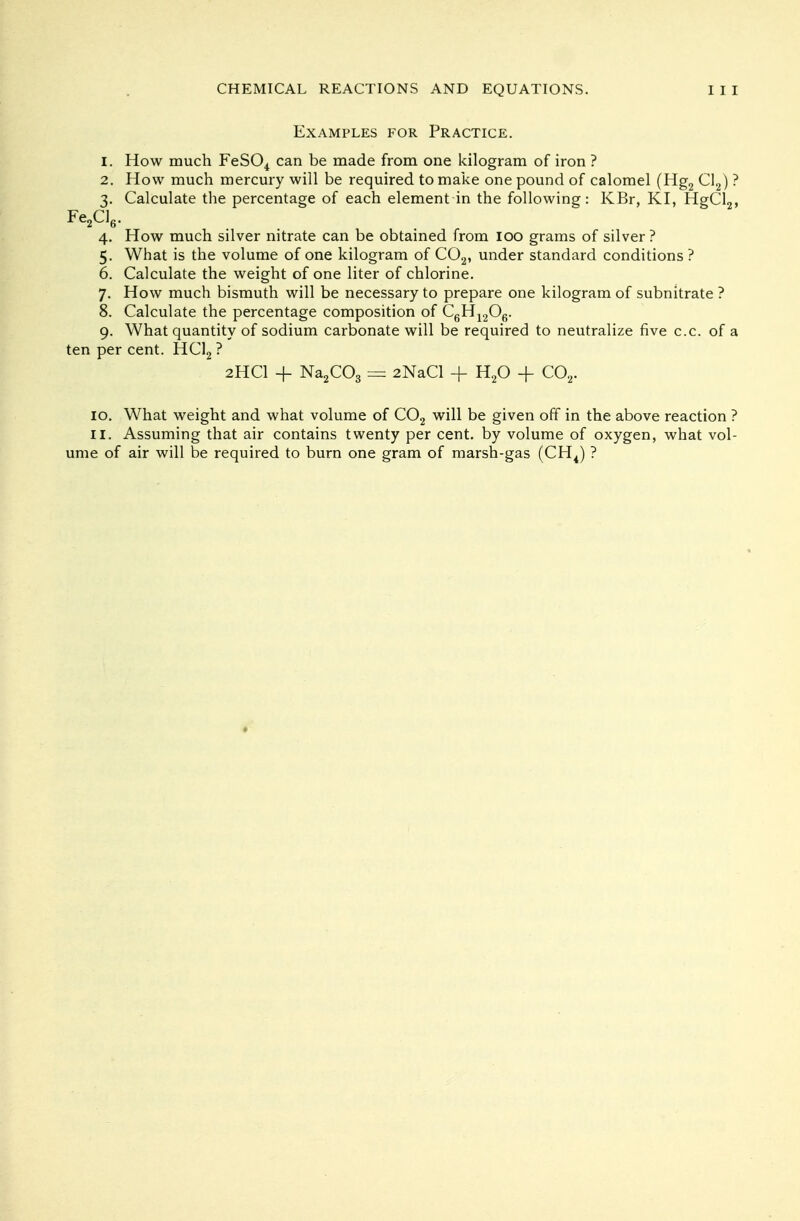 Examples for Practice. 1. How much FeS04 can be made from one kilogram of iron ? 2. How much mercury will be required to make one pound of calomel (Hg2 Cl2) ? 3. Calculate the percentage of each element in the following: KBr, KI, HgCl2, Fe2Cl6. 4. How much silver nitrate can be obtained from 100 grams of silver? 5. What is the volume of one kilogram of C02, under standard conditions ? 6. Calculate the weight of one liter of chlorine. 7. How much bismuth will be necessary to prepare one kilogram of subnitrate ? 8. Calculate the percentage composition of C6H1206. 9. What quantity of sodium carbonate will be required to neutralize five c.c. of a ten per cent. HC12 ? 2HCI + Na2C03 = 2NaCl + H20 + C02. 10. What weight and what volume of C02 will be given off in the above reaction ? 11. Assuming that air contains twenty per cent, by volume of oxygen, what vol- ume of air will be required to burn one gram of marsh-gas (CH4) ?