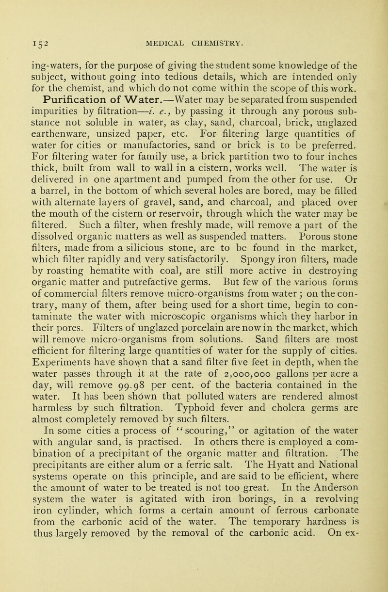 ing-waters, for the purpose of giving the student some knowledge of the subject, without going into tedious details, which are intended only for the chemist, and which do not come within the scope of this work. Purification of Water.—Water may be separated from suspended impurities by nitration—i, e., by passing it through any porous sub- stance not soluble in water, as clay, sand, charcoal, brick, unglazed earthenware, unsized paper, etc. For filtering large quantities of water for cities or manufactories, sand or brick is to be preferred. For filtering water for family use, a brick partition two to four inches thick, built from wall to wall in a cistern, works well. The water is delivered in one apartment and pumped from the other for use. Or a barrel, in the bottom of which several holes are bored, may be filled with alternate layers of gravel, sand, and charcoal, and placed over the mouth of the cistern or reservoir, through which the water may be filtered. Such a filter, when freshly made, will remove a part of the dissolved organic matters as well as suspended matters. Porous stone filters, made from a silicious stone, are to be found in the market, which filter rapidly and very satisfactorily. Spongy iron filters, made by roasting hematite with coal, are still more active in destroying organic matter and putrefactive germs. But few of the various forms of commercial filters remove micro-organisms from water; on the con- trary, many of them, after being used for a short time, begin to con- taminate the water with microscopic organisms which they harbor in their pores. Filters of unglazed porcelain are now in the market, which will remove micro-organisms from solutions. Sand filters are most efficient for filtering large quantities of water for the supply of cities. Experiments have shown that a sand filter five feet in depth, when the water passes through it at the rate of 2,000,000 gallons per acre a day, will remove 99.98 per cent, of the bacteria contained in the water. It has been shown that polluted waters are rendered almost harmless by such filtration. Typhoid fever and cholera germs are almost completely removed by such filters. In some cities a process of  scouring, or agitation of the water with angular sand, is practised. In others there is employed a com- bination of a precipitant of the organic matter and filtration. The precipitants are either alum or a ferric salt. The Hyatt and National systems operate on this principle, and are said to be efficient, where the amount of water to be treated is not too great. In the Anderson system the water is agitated with iron borings, in a revolving iron cylinder, which forms a certain amount of ferrous carbonate from the carbonic acid of the water. The temporary hardness is thus largely removed by the removal of the carbonic acid. On ex-