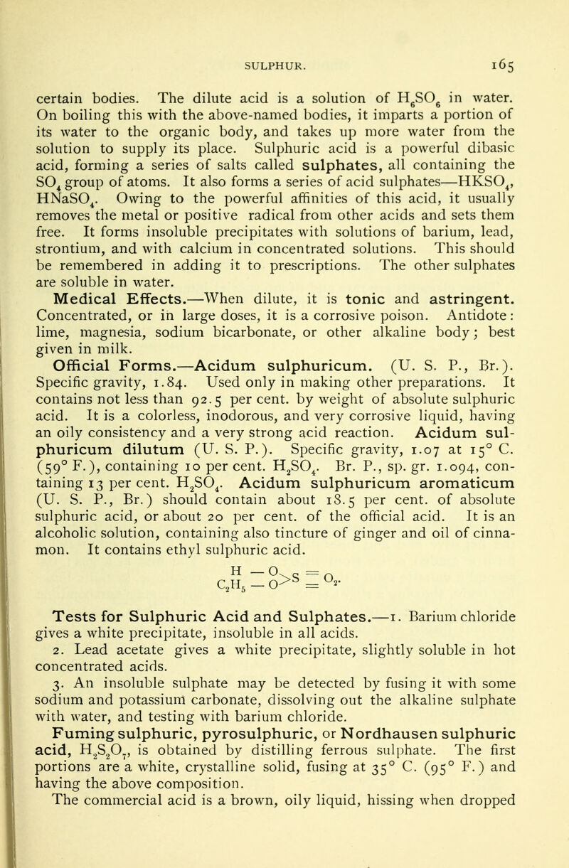 certain bodies. The dilute acid is a solution of HSO. in water. On boiling this with the above-named bodies, it imparts a portion of its water to the organic body, and takes up more water from the solution to supply its place. Sulphuric acid is a powerful dibasic acid, forming a series of salts called sulphates, all containing the S04 group of atoms. It also forms a series of acid sulphates—HKS04, HNaS04. Owing to the powerful affinities of this acid, it usually removes the metal or positive radical from other acids and sets them free. It forms insoluble precipitates with solutions of barium, lead, strontium, and with calcium in concentrated solutions. This should be remembered in adding it to prescriptions. The other sulphates are soluble in water. Medical Effects.—When dilute, it is tonic and astringent. Concentrated, or in large doses, it is a corrosive poison. Antidote : lime, magnesia, sodium bicarbonate, or other alkaline body; best given in milk. Official Forms.—Acidum sulphuricum. (U. S. P., Br.). Specific gravity, 1.84. Used only in making other preparations. It contains not less than 92.5 percent, by weight of absolute sulphuric acid. It is a colorless, inodorous, and very corrosive liquid, having an oily consistency and a very strong acid reaction. Acidum sul- phuricum dilutum (U. S. P.). Specific gravity, 1.07 at 150 C. (590 F.), containing 10 per cent. H2S04. Br. P., sp. gr. 1.094, con- taining 13 per cent. H2S04. Acidum sulphuricum aromaticum (U. S. P., Br.) should contain about 18.5 per cent, of absolute sulphuric acid, or about 20 per cent, of the official acid. It is an alcoholic solution, containing also tincture of ginger and oil of cinna- mon. It contains ethyl sulphuric acid. H — O s = Q C2H5 — = 2' Tests for Sulphuric Acid and Sulphates.—1. Barium chloride gives a white precipitate, insoluble in all acids. 2. Lead acetate gives a white precipitate, slightly soluble in hot concentrated acids. 3. An insoluble sulphate may be detected by fusing it with some sodium and potassium carbonate, dissolving out the alkaline sulphate with water, and testing with barium chloride. Fuming sulphuric, pyrosulphuric, or Nordhausen sulphuric acid, H2S207, is obtained by distilling ferrous sulphate. The first portions are a white, crystalline solid, fusing at 350 C. (950 F.) and having the above composition. The commercial acid is a brown, oily liquid, hissing when dropped