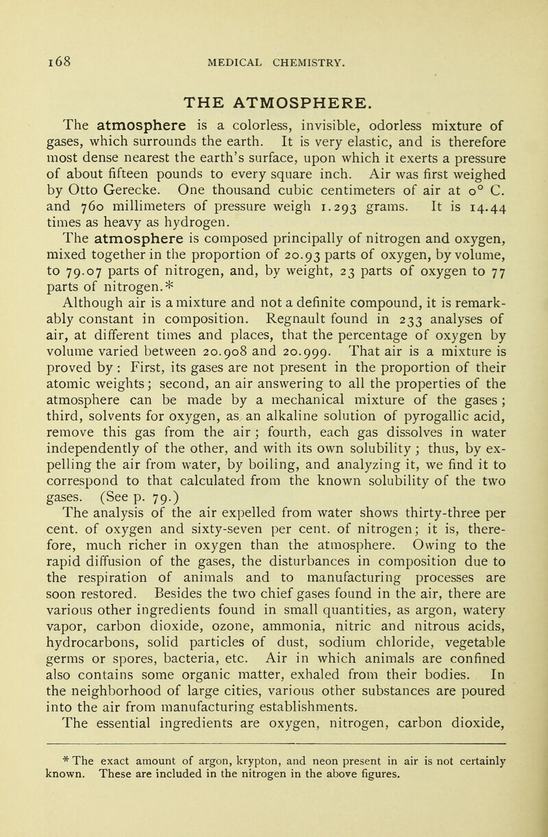 THE ATMOSPHERE. The atmosphere is a colorless, invisible, odorless mixture of gases, which surrounds the earth. It is very elastic, and is therefore most dense nearest the earth's surface, upon which it exerts a pressure of about fifteen pounds to every square inch. Air was first weighed by Otto Gerecke. One thousand cubic centimeters of air at o° C. and 760 millimeters of pressure weigh 1.293 grams. It is 14.44 times as heavy as hydrogen. The atmosphere is composed principally of nitrogen and oxygen, mixed together in the proportion of 20.93 parts of oxygen, by volume, to 79.07 parts of nitrogen, and, by weight, 23 parts of oxygen to 77 parts of nitrogen.* Although air is a mixture and not a definite compound, it is remark- ably constant in composition. Regnault found in 233 analyses of air, at different times and places, that the percentage of oxygen by volume varied between 20.908 and 20.999. That air is a mixture is proved by : First, its gases are not present in the proportion of their atomic weights; second, an air answering to all the properties of the atmosphere can be made by a mechanical mixture of the gases; third, solvents for oxygen, as an alkaline solution of pyrogallic acid, remove this gas from the air ; fourth, each gas dissolves in water independently of the other, and with its own solubility; thus, by ex- pelling the air from water, by boiling, and analyzing it, we find it to correspond to that calculated from the known solubility of the two gases. (See p. 79.) The analysis of the air expelled from water shows thirty-three per cent, of oxygen and sixty-seven per cent, of nitrogen; it is, there- fore, much richer in oxygen than the atmosphere. Owing to the rapid diffusion of the gases, the disturbances in composition due to the respiration of animals and to manufacturing processes are soon restored. Besides the two chief gases found in the air, there are various other ingredients found in small quantities, as argon, watery vapor, carbon dioxide, ozone, ammonia, nitric and nitrous acids, hydrocarbons, solid particles of dust, sodium chloride, vegetable germs or spores, bacteria, etc. Air in which animals are confined also contains some organic matter, exhaled from their bodies. In the neighborhood of large cities, various other substances are poured into the air from manufacturing establishments. The essential ingredients are oxygen, nitrogen, carbon dioxide, *The exact amount of argon, krypton, and neon present in air is not certainly- known. These are included in the nitrogen in the above figures.