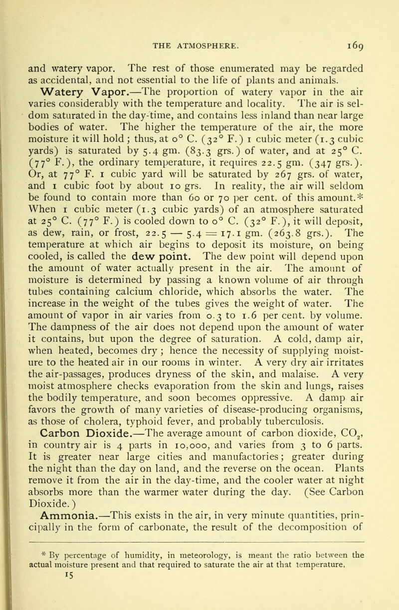 and watery vapor. The rest of those enumerated may be regarded as accidental, and not essential to the life of plants and animals. Watery Vapor.—The proportion of watery vapor in the air varies considerably with the temperature and locality. The air is sel- dom saturated in the day-time, and contains less inland than near large bodies of water. The higher the temperature of the air, the more moisture it will hold; thus, at o° C. (320 F.) 1 cubic meter (1.3 cubic yards) is saturated by 5.4 gm. (83.3 grs.) of water, and at 250 C. (770 F.), the ordinary temperature, it requires 22.5 gm. (347 grs.). Or, at 770 F. 1 cubic yard will be saturated by 267 grs. of water, and i cubic foot by about 10 grs. In reality, the air will seldom be found to contain more than 60 or 70 per cent, of this amount.* When 1 cubic meter (1.3 cubic yards) of an atmosphere saturated at 250 C. (770 F.) is cooled down to o° C. (320 F.), it will deposit, as dew, rain, or frost, 22.5 — 5.4 = 17.1 gm. (263.8 grs.). The temperature at which air begins to deposit its moisture, on being cooled, is called the dew point. The dew point will depend upon the amount of water actually present in the air. The amount of moisture is determined by passing a known volume of air through tubes containing calcium chloride, which absorbs the water. The increase in the weight of the tubes gives the weight of water. The amount of vapor in air varies from 0.3 to 1.6 per cent, by volume. The dampness of the air does not depend upon the amount of water it contains, but upon the degree of saturation. A cold, damp air, when heated, becomes dry; hence the necessity of supplying moist- ure to the heated air in our rooms in winter. A very dry air irritates the air-passages, produces dryness of the skin, and malaise. A very moist atmosphere checks evaporation from the skin and lungs, raises the bodily temperature, and soon becomes oppressive. A damp air favors the growth of many varieties of disease-producing organisms, as those of cholera, typhoid fever, and probably tuberculosis. Carbon Dioxide.—The average amount of carbon dioxide, C02, in country air is 4 parts in 10,000, and varies from 3 to 6 parts. It is greater near large cities and manufactories; greater during the night than the day on land, and the reverse on the ocean. Plants remove it from the air in the day-time, and the cooler water at night absorbs more than the warmer water during the day. (See Carbon Dioxide.) Ammonia.—This exists in the air, in very minute quantities, prin- cipally in the form of carbonate, the result of the decomposition of * By percentage of humidity, in meteorology, is meant the ratio between the actual moisture present and that required to saturate the air at that temperature, 15