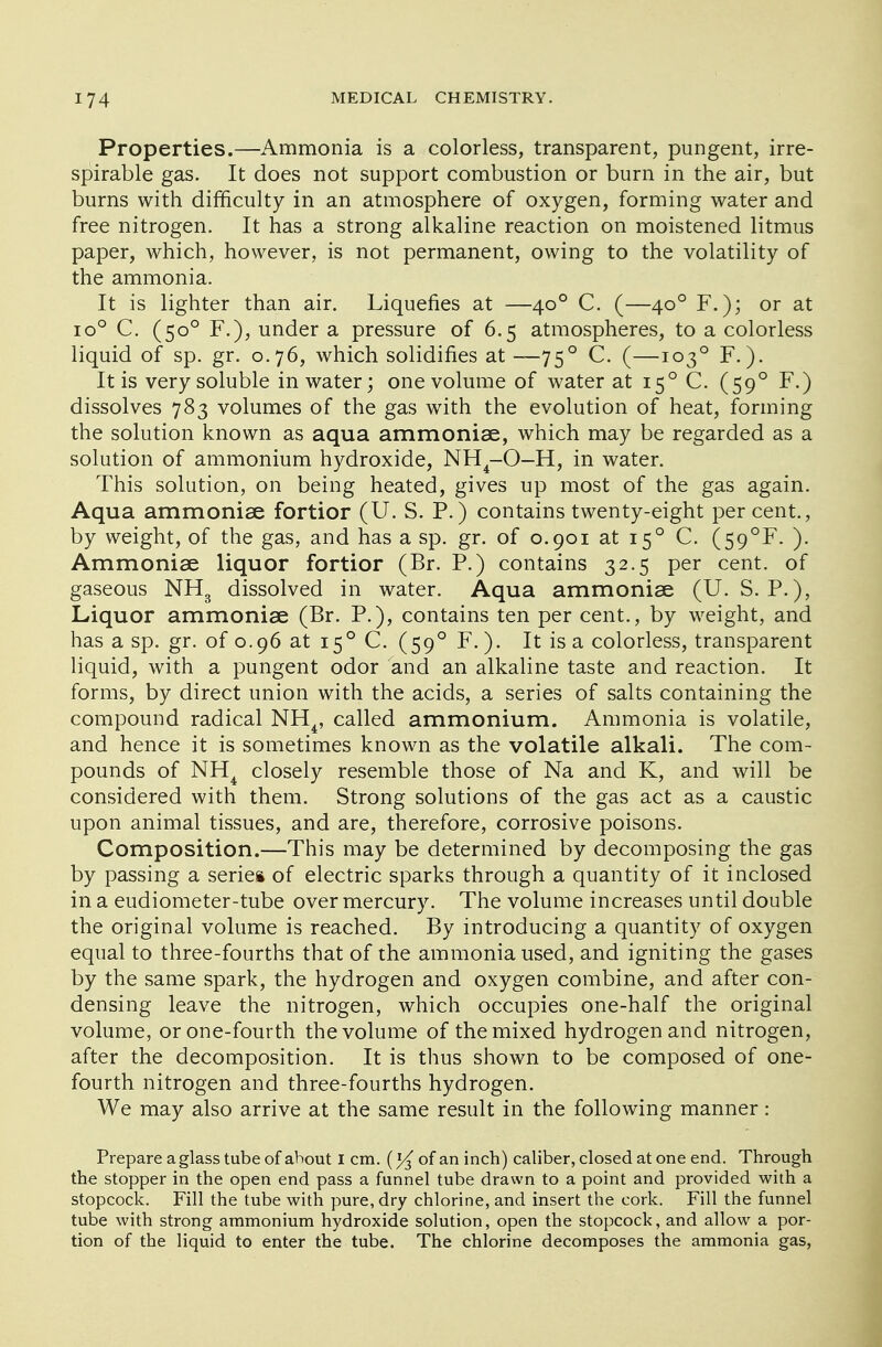 Properties.—Ammonia is a colorless, transparent, pungent, irre- spirable gas. It does not support combustion or burn in the air, but burns with difficulty in an atmosphere of oxygen, forming water and free nitrogen. It has a strong alkaline reaction on moistened litmus paper, which, however, is not permanent, owing to the volatility of the ammonia. It is lighter than air. Liquefies at —400 C. (—400 F.); or at io° C. (500 F.), under a pressure of 6.5 atmospheres, to a colorless liquid of sp. gr. 0.76, which solidifies at —750 C. (—1030 F.). It is very soluble in water; one volume of water at 150 C. (590 F.) dissolves 783 volumes of the gas with the evolution of heat, forming the solution known as aqua ammonise, which may be regarded as a solution of ammonium hydroxide, NH4-0—H, in water. This solution, on being heated, gives up most of the gas again. Aqua ammonise fortior (U. S. P.) contains twenty-eight per cent., by weight, of the gas, and has a sp. gr. of 0.901 at 150 C. (59°F. ). Ammonise liquor fortior (Br. P.) contains 32.5 per cent, of gaseous NH3 dissolved in water. Aqua ammonise (U. S. P.), Liquor ammonise (Br. P.), contains ten per cent., by weight, and has a sp. gr. of 0.96 at 150 C. (590 F.). It is a colorless, transparent liquid, with a pungent odor and an alkaline taste and reaction. It forms, by direct union with the acids, a series of salts containing the compound radical NH4, called ammonium. Ammonia is volatile, and hence it is sometimes known as the volatile alkali. The com- pounds of NH4 closely resemble those of Na and K, and will be considered with them. Strong solutions of the gas act as a caustic upon animal tissues, and are, therefore, corrosive poisons. Composition.—This may be determined by decomposing the gas by passing a series of electric sparks through a quantity of it inclosed in a eudiometer-tube over mercury. The volume increases until double the original volume is reached. By introducing a quantity of oxygen equal to three-fourths that of the ammonia used, and igniting the gases by the same spark, the hydrogen and oxygen combine, and after con- densing leave the nitrogen, which occupies one-half the original volume, or one-fourth the volume of the mixed hydrogen and nitrogen, after the decomposition. It is thus shown to be composed of one- fourth nitrogen and three-fourths hydrogen. We may also arrive at the same result in the following manner : Prepare a glass tube of about I cm. of an inch) caliber, closed at one end. Through the stopper in the open end pass a funnel tube drawn to a point and provided with a stopcock. Fill the tube with pure, dry chlorine, and insert the cork. Fill the funnel tube with strong ammonium hydroxide solution, open the stopcock, and allow a por- tion of the liquid to enter the tube. The chlorine decomposes the ammonia gas,