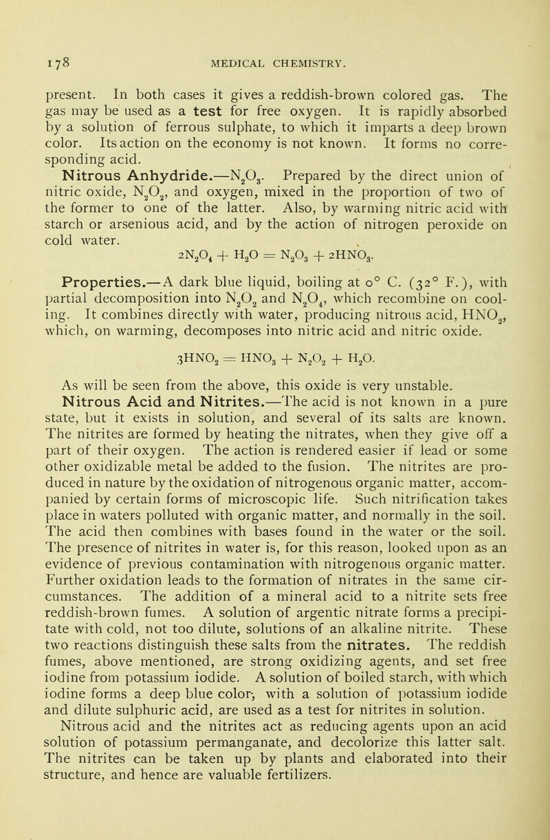 present. In both cases it gives a reddish-brown colored gas. The gas may be used as a test for free oxygen. It is rapidly absorbed by a solution of ferrous sulphate, to which it imparts a deep brown color. Its action on the economy is not known. It forms no corre- sponding acid. Nitrous Anhydride.—N203. Prepared by the direct union of nitric oxide, N202, and oxygen, mixed in the proportion of two of the former to one of the latter. Also, by warming nitric acid with starch or arsenious acid, and by the action of nitrogen peroxide on cold water. 2N204 + H20 = N203 + 2HNO3. Properties.—A dark blue liquid, boiling at o° C. (320 F.), with partial decomposition into N202 and N204, which recombine on cool- ing. It combines directly with water, producing nitrous acid, HN02, which, on warming, decomposes into nitric acid and nitric oxide. 3HN02 = HNO3 + N202 + H20. As will be seen from the above, this oxide is very unstable. Nitrous Acid and Nitrites.—The acid is not known in a pure state, but it exists in solution, and several of its salts are known. The nitrites are formed by heating the nitrates, when they give off a part of their oxygen. The action is rendered easier if lead or some other oxidizable metal be added to the fusion. The nitrites are pro- duced in nature by the oxidation of nitrogenous organic matter, accom- panied by certain forms of microscopic life. Such nitrification takes place in waters polluted with organic matter, and normally in the soil. The acid then combines with bases found in the water or the soil. The presence of nitrites in water is, for this reason, looked upon as an evidence of previous contamination with nitrogenous organic matter. Further oxidation leads to the formation of nitrates in the same cir- cumstances. The addition of a mineral acid to a nitrite sets free reddish-brown fumes. A solution of argentic nitrate forms a precipi- tate with cold, not too dilute, solutions of an alkaline nitrite. These two reactions distinguish these salts from the nitrates. The reddish fumes, above mentioned, are strong oxidizing agents, and set free iodine from potassium iodide. A solution of boiled starch, with which iodine forms a deep blue color, with a solution of potassium iodide and dilute sulphuric acid, are used as a test for nitrites in solution. Nitrous acid and the nitrites act as reducing agents upon an acid solution of potassium permanganate, and decolorize this latter salt. The nitrites can be taken up by plants and elaborated into their structure, and hence are valuable fertilizers.