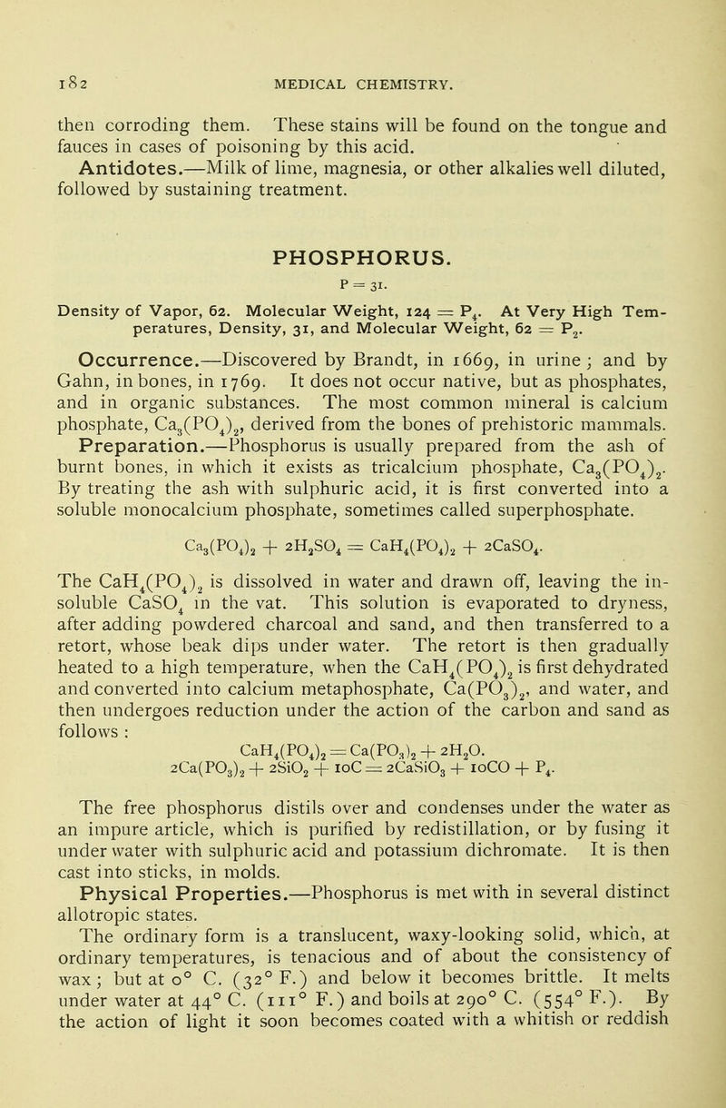 then corroding them. These stains will be found on the tongue and fauces in cases of poisoning by this acid. Antidotes.—Milk of lime, magnesia, or other alkalies well diluted, followed by sustaining treatment. PHOSPHORUS. P = 31- Density of Vapor, 62. Molecular Weight, 124 = P4. At Very High Tem- peratures, Density, 31, and Molecular Weight, 62 — P2. Occurrence.—Discovered by Brandt, in 1669, in urine; and by Gahn, in bones, in 1769. It does not occur native, but as phosphates, and in organic substances. The most common mineral is calcium phosphate, Ca3(P04)2, derived from the bones of prehistoric mammals. Preparation.—Phosphorus is usually prepared from the ash of burnt bones, in which it exists as tricalcium phosphate, Ca3(P04)2. By treating the ash with sulphuric acid, it is first converted into a soluble monocalcium phosphate, sometimes called superphosphate. Ca3(PC>4)2 + 2H2S04 = CaH4(P04)2 + 2CaS04. The CaH4(P04)2 is dissolved in water and drawn off, leaving the in- soluble CaS04 in the vat. This solution is evaporated to dryness, after adding powdered charcoal and sand, and then transferred to a retort, whose beak dips under water. The retort is then gradually heated to a high temperature, when the CaH4(P04)2 is first dehydrated and converted into calcium metaphosphate, Ca(P03)2, and water, and then undergoes reduction under the action of the carbon and sand as follows : CaH4(P04)2 == Ca(P03)2 + 2H20. 2Ca(P03)2 -f 2Si02 -f 10C = 2CaSi03 + 10CO + P4. The free phosphorus distils over and condenses under the water as an impure article, which is purified by redistillation, or by fusing it under water with sulphuric acid and potassium dichromate. It is then cast into sticks, in molds. Physical Properties.—Phosphorus is met with in several distinct allotropic states. The ordinary form is a translucent, waxy-looking solid, which, at ordinary temperatures, is tenacious and of about the consistency of wax; but at o° C. (32°F.) and below it becomes brittle. It melts under water at 440 C. (in° F.) and boils at 2900 C. (554°F.). By the action of light it soon becomes coated with a whitish or reddish