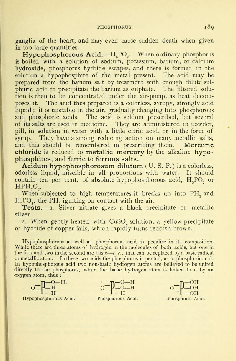 ganglia of the heart, and may even cause sudden death when given in too large quantities. Hypophosphorous Acid.—H3P02. When ordinary phosphorus is boiled with a solution of sodium, potassium, barium, or calcium hydroxide, phosphorus hydride escapes, and there is formed in the solution a hypophosphite of the metal present. The acid may be prepared from the barium salt by treatment with enough dilute sul- phuric acid to precipitate the barium as sulphate. The filtered solu- tion is then to be concentrated under the air-pump, as heat decom- poses it. The acid thus prepared is a colorless, syrupy, strongly acid liquid; it is unstable in the air, gradually changing into phosphorous and phosphoric acids. The acid is seldom prescribed, but several of its salts are used in medicine. They are administered in powder, pill, in solution in water with a little citric acid, or in the form of syrup. They have a strong reducing action on many metallic salts, and this should be remembered in prescribing them. Mercuric chloride is reduced to metallic mercury by the alkaline hypo- phosphites, and ferric to ferrous salts. Acidum hypophosphorosum dilutum (U. S. P.) is a colorless, odorless liquid, miscible in all proportions with water. It should contain ten per cent, of absolute hypophosphorous acid, H3P02 or When subjected to high temperatures it breaks up into PH3 and H3P04, the PH3 igniting on contact with the air. Tests.—1. Silver nitrate gives a black precipitate of metallic silver. 2. When gently heated with CuS04 solution, a yellow precipitate of hydride of copper falls, which rapidly turns reddish-brown. Hypophosphorous as well as phosphorous acid is peculiar in its composition. While there are three atoms of hydrogen in the molecules of both acids, but one in the first and two in the second are basic—i. e., that can be replaced by a basic radical or metallic atom. In these two acids the phosphorus is pentad, as in phosphoric acid. In hypophosphorous acid two non-basic hydrogen atoms are believed to be united directly to the phosphorus, while the basic hydrogen atom is linked to it by an oxygen atom, thus : HPH202. 1—H Hypophosphorous Acid 1—OH Phosphoric Acid. Phosphorous Acid.