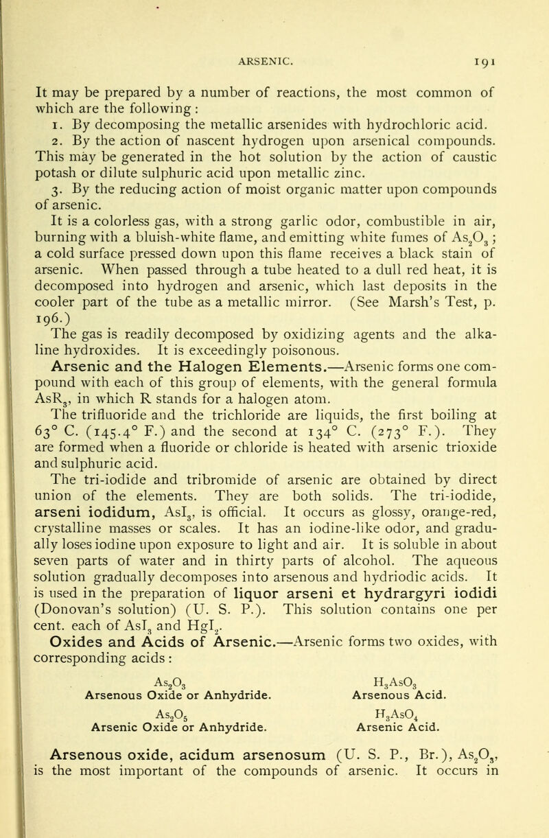It may be prepared by a number of reactions, the most common of which are the following: 1. By decomposing the metallic arsenides with hydrochloric acid. 2. By the action of nascent hydrogen upon arsenical compounds. This may be generated in the hot solution by the action of caustic potash or dilute sulphuric acid upon metallic zinc. 3. By the reducing action of moist organic matter upon compounds of arsenic. It is a colorless gas, with a strong garlic odor, combustible in air, burning with a bluish-white flame, and emitting white fumes of As203 ; a cold surface pressed down upon this flame receives a black stain of arsenic. When passed through a tube heated to a dull red heat, it is decomposed into hydrogen and arsenic, which last deposits in the cooler part of the tube as a metallic mirror. (See Marsh's Test, p. The gas is readily decomposed by oxidizing agents and the alka- line hydroxides. It is exceedingly poisonous. Arsenic and the Halogen Elements.—Arsenic forms one com- pound with each of this group of elements, with the general formula AsR3, in which R stands for a halogen atom. The trifluoride and the trichloride are liquids, the first boiling at 630 C. (145.40 F.) and the second at 1340 C. (2730 F.). They are formed when a fluoride or chloride is heated with arsenic trioxide and sulphuric acid. The tri-iodide and tribromide of arsenic are obtained by direct union of the elements. They are both solids. The tri-iodide, arseni iodidum, Asl3, is official. It occurs as glossy, orange-red, crystalline masses or scales. It has an iodine-like odor, and gradu- ally loses iodine upon exposure to light and air. It is soluble in about seven parts of water and in thirty parts of alcohol. The aqueous solution gradually decomposes into arsenous and hydriodic acids. It is used in the preparation of liquor arseni et hydrargyri iodidi (Donovan's solution) (U. S. P.). This solution contains one per cent, each of Asl3 and Hgl2. Oxides and Acids of Arsenic.—Arsenic forms two oxides, with corresponding acids: 196.) As203 Arsenous Oxide or Anhydride. As205 Arsenic Oxide or Anhydride. H3As03 Arsenous Acid. H3As04 Arsenic Acid. Arsenous oxide, acidum arsenosum (U. S. P., Br.),As203, is the most important of the compounds of arsenic. It occurs in