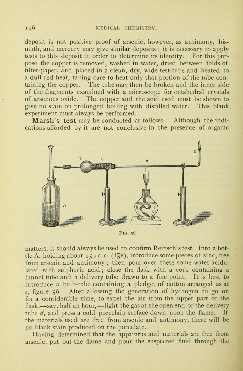 deposit is not positive proof of arsenic, however, as antimony, bis- muth, and mercury may give similar deposits; it is necessary to apply tests to this deposit in order to determine its identity. For this pur- pose the copper is removed, washed in water, dried between folds of filter-paper, and placed in a clean, dry, wide test-tube and heated to a dull red heat, taking care to heat only that portion of the tube con- taining the copper. The tube may then be broken and the inner side of the fragments examined with a microscope for octahedral crystals of arsenous oxide. The copper and the acid used must be shown to give no stain on prolonged boiling with distilled water. This blank experiment must always be performed. Marsh's test may be conducted as follows: Although the indi- cations afforded by it are not conclusive in the presence of organic matters, it should always be used to confirm Reinsch's test. Into a bot- tle A, holding about 150 c.c. (f§v), introduce some pieces of zinc, free from arsenic and antimony ; then pour over these some water acidu- lated with sulphuric acid; close the flask with a cork containing a funnel tube and a delivery tube drawn to a fine point. It is best to introduce a bulb-tube containing a pledget of cotton arranged as at c, figure 56. After allowing the generation of hydrogen to go on for a considerable time, to expel the air from the upper part of the flask,—say, half an hour,—light the gas at the open end of the delivery tube d, and press a cold porcelain surface down upon the flame. If the materials used are free from arsenic and antimony, there will be no black stain produced on the porcelain. Having determined that the apparatus and materials are free from arsenic, put out the flame and pour the suspected fluid through the Fig. 56.