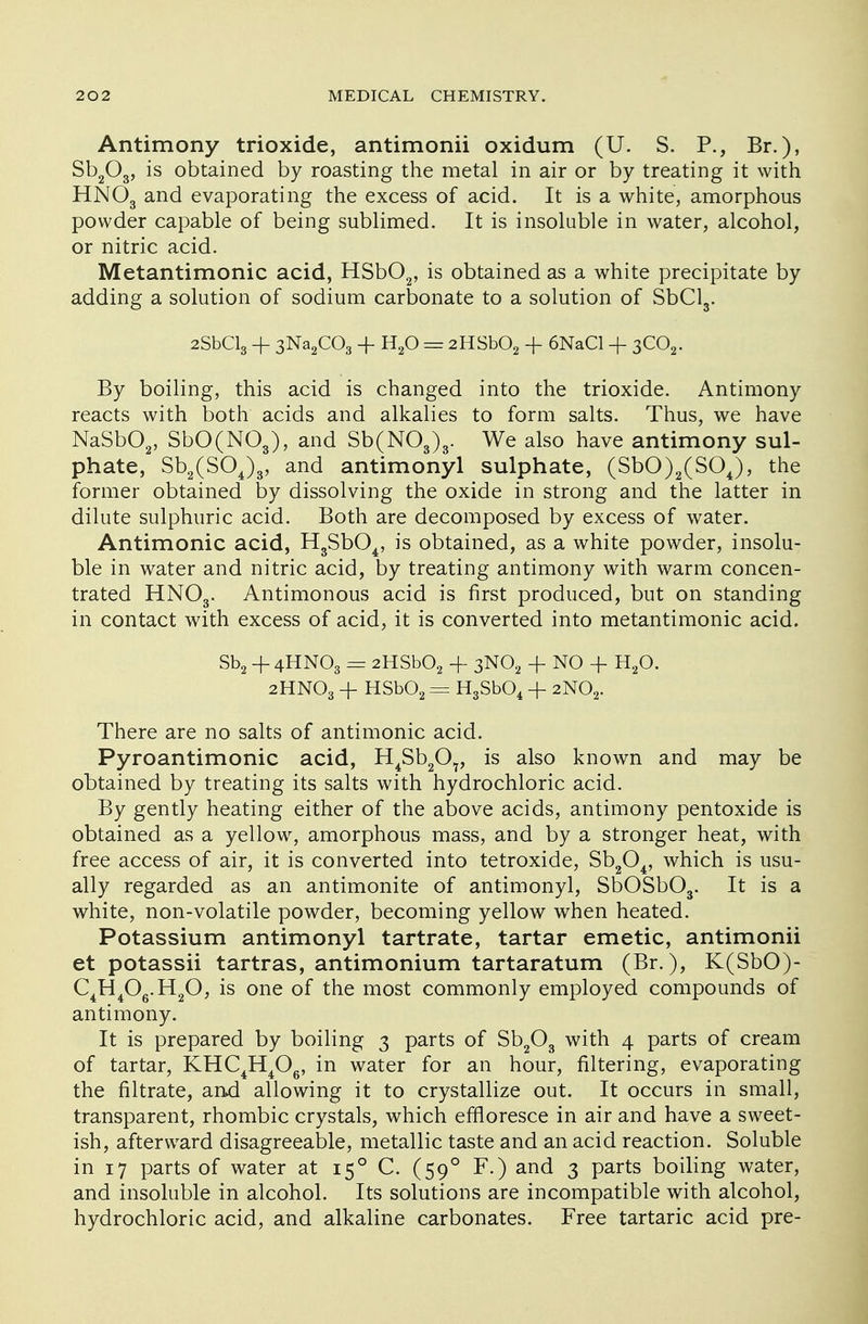 Antimony trioxide, antimonii oxidum (U. S. P., Br.), Sb203, is obtained by roasting the metal in air or by treating it with HN03 and evaporating the excess of acid. It is a white, amorphous powder capable of being sublimed. It is insoluble in water, alcohol, or nitric acid. Metantimonic acid, HSb02, is obtained as a white precipitate by adding a solution of sodium carbonate to a solution of SbCl3. 2SbCl3 -f 3Na2C03 + H20 = 2HSb02 + 6NaCl + 3C02. By boiling, this acid is changed into the trioxide. Antimony reacts with both acids and alkalies to form salts. Thus, we have NaSb02, SbO(N03), and Sb(N03)3. We also have antimony sul- phate, Sb2(S04)3, and antimonyl sulphate, (SbO)2(S04), the former obtained by dissolving the oxide in strong and the latter in dilute sulphuric acid. Both are decomposed by excess of water. Antimonic acid, H3Sb04, is obtained, as a white powder, insolu- ble in water and nitric acid, by treating antimony with warm concen- trated HN03. Antimonous acid is first produced, but on standing in contact with excess of acid, it is converted into metantimonic acid. Sb2 + 4HNO3 = 2HSb02 -f 3N02 + NO + H20. 2HN03 + HSb02 = H3Sb04 -f 2N02. There are no salts of antimonic acid. Pyroantimonic acid, H4Sb207, is also known and may be obtained by treating its salts with hydrochloric acid. By gently heating either of the above acids, antimony pentoxide is obtained as a yellow, amorphous mass, and by a stronger heat, with free access of air, it is converted into tetroxide, Sb204, which is usu- ally regarded as an antimonite of antimonyl, SbOSb03. It is a white, non-volatile powder, becoming yellow when heated. Potassium antimonyl tartrate, tartar emetic, antimonii et potassii tartras, antimonium tartaratum (Br.), K(SbO)- C4H406.H20, is one of the most commonly employed compounds of antimony. It is prepared by boiling 3 parts of Sb203 with 4 parts of cream of tartar, KHC4H406, in water for an hour, filtering, evaporating the nitrate, and allowing it to crystallize out. It occurs in small, transparent, rhombic crystals, which effloresce in air and have a sweet- ish, afterward disagreeable, metallic taste and an acid reaction. Soluble in 17 parts of water at 150 C. (590 F.) and 3 parts boiling water, and insoluble in alcohol. Its solutions are incompatible with alcohol, hydrochloric acid, and alkaline carbonates. Free tartaric acid pre-