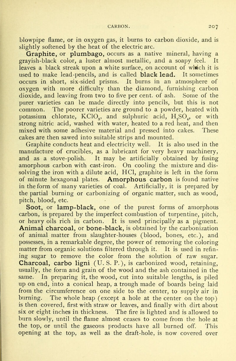 blowpipe flame, or in oxygen gas, it burns to carbon dioxide, and is slightly softened by the heat of the electric arc. Graphite, or plumbago, occurs as a native mineral, having a grayish-black color, a luster almost metallic, and a soapy feel. It leaves a black streak upon a white surface,, on account of whach it is used to make lead-pencils, and is called black lead. It sometimes occurs in short, six-sided prisms. It burns in an atmosphere of oxygen with more difficulty than the diamond, furnishing carbon dioxide, and leaving from two to five per cent, of ash. Some of the purer varieties can be made directly into pencils, but this is not common. The poorer varieties are ground to a powder, heated with potassium chlorate, KC103, and sulphuric acid, H2S04, or with strong nitric acid, washed with water, heated to a red heat, and then mixed with some adhesive material and pressed into cakes. These cakes are then sawed into suitable strips and mounted. Graphite conducts heat and electricity well. It is also used in the manufacture of crucibles, as a lubricant for very heavy machinery, and as a stove-polish. It may be artificially obtained by fusing amorphous carbon with cast-iron. On cooling the mixture and dis- solving the iron with a dilute acid, HC1, graphite is left in the form of minute hexagonal plates. Amorphous carbon is found native in the form of many varieties of coal. Artificially, it is prepared by the partial burning or carbonizing of organic matter, such as wood, pitch, blood, etc. Soot, or lamp-black, one of the purest forms of amorphous carbon, is prepared by the imperfect combustion of turpentine, pitch, or heavy oils rich in carbon. It is used principally as a pigment. Animal charcoal, or bone-black, is obtained by the carbonization of animal matter from slaughter-houses (blood, bones, etc.), and possesses, in a remarkable degree, the power of removing the coloring matter from organic solutions filtered through it. It is used in refin- ing sugar to remove the color from the solution of raw sugar. Charcoal, carbo ligni (U.S. P.), is carbonized wood, retaining, usually, the form and grain of the wood and the ash contained in the same. In preparing it, the wood, cut into suitable lengths, is piled up on end, into a conical heap, a trough made of boards being laid from the circumference on one side to the center, to supply air in burning. The whole heap (except a hole at the center on the top) is then covered, first with straw or leaves, and finally with dirt about six or eight inches in thickness. The fire is lighted and is allowed to burn slowly, until the flame almost ceases to come from the hole at the top, or until the gaseous products have all burned off. This opening at the top, as well as the draft-hole, is now covered over