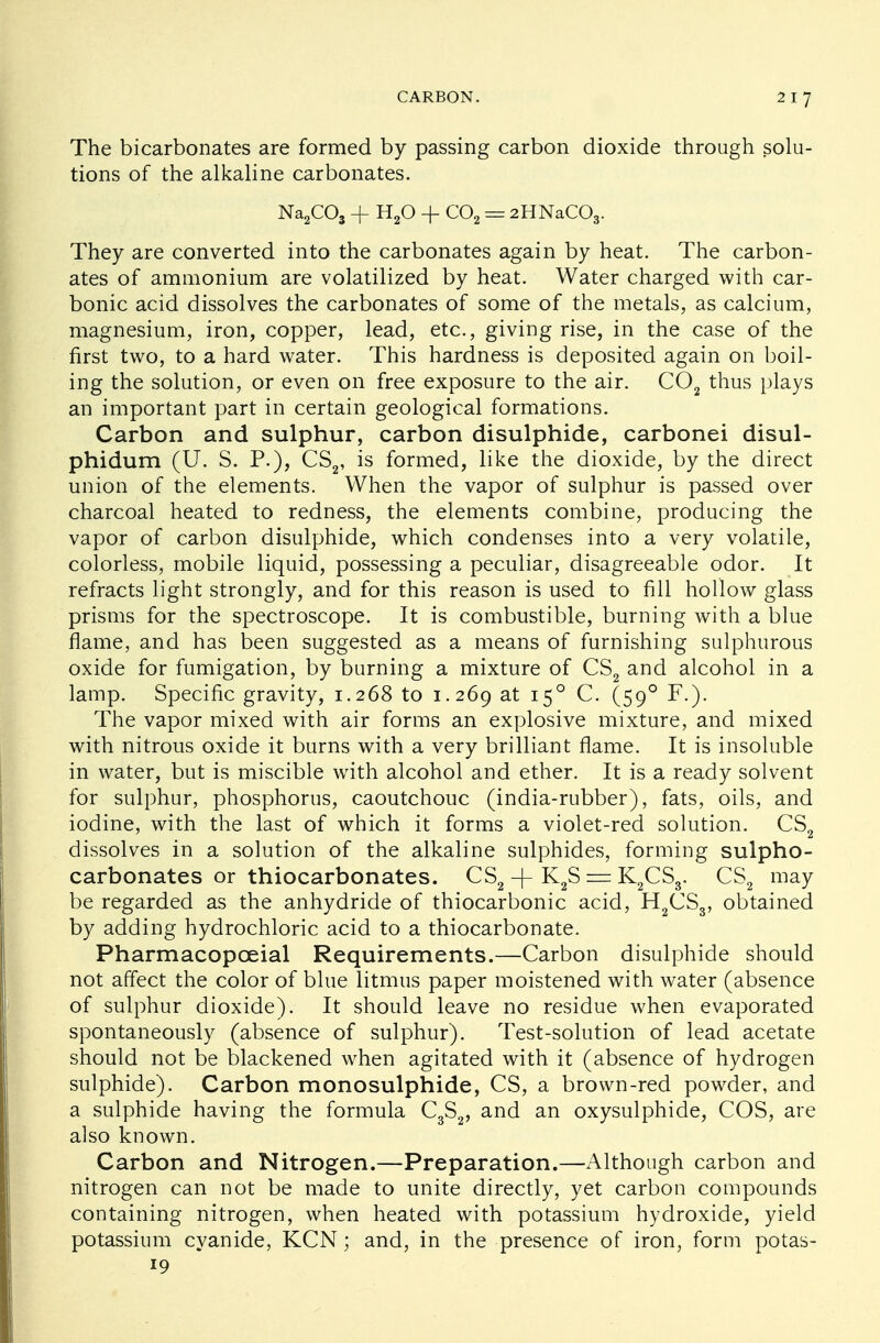 The bicarbonates are formed by passing carbon dioxide through solu- tions of the alkaline carbonates. Na2C03 + H20 + C02 = 2HNaC03. They are converted into the carbonates again by heat. The carbon- ates of ammonium are volatilized by heat. Water charged with car- bonic acid dissolves the carbonates of some of the metals, as calcium, magnesium, iron, copper, lead, etc., giving rise, in the case of the first two, to a hard water. This hardness is deposited again on boil- ing the solution, or even on free exposure to the air. C02 thus plays an important part in certain geological formations. Carbon and sulphur, carbon disulphide, carbonei disul- phidum (U. S. P.), CS2, is formed, like the dioxide, by the direct union of the elements. When the vapor of sulphur is passed over charcoal heated to redness, the elements combine, producing the vapor of carbon disulphide, which condenses into a very volatile, colorless, mobile liquid, possessing a peculiar, disagreeable odor. It refracts light strongly, and for this reason is used to fill hollow glass prisms for the spectroscope. It is combustible, burning with a blue flame, and has been suggested as a means of furnishing sulphurous oxide for fumigation, by burning a mixture of CS2 and alcohol in a lamp. Specific gravity, 1.268 to 1.269 at 150 C. (590 F.). The vapor mixed with air forms an explosive mixture, and mixed with nitrous oxide it burns with a very brilliant flame. It is insoluble in water, but is miscible with alcohol and ether. It is a ready solvent for sulphur, phosphorus, caoutchouc (india-rubber), fats, oils, and iodine, with the last of which it forms a violet-red solution. CS2 dissolves in a solution of the alkaline sulphides, forming sulpho- carbonates or thiocarbonates. CS2 -f- K2S = K2CS3. CS2 may be regarded as the anhydride of thiocarbonic acid, H2CS3, obtained by adding hydrochloric acid to a thiocarbonate. Pharmacopceial Requirements.—Carbon disulphide should not affect the color of blue litmus paper moistened with water (absence of sulphur dioxide). It should leave no residue when evaporated spontaneously (absence of sulphur). Test-solution of lead acetate should not be blackened when agitated with it (absence of hydrogen sulphide). Carbon monosulphide, CS, a brown-red powder, and a sulphide having the formula C3S2, and an oxysulphide, COS, are also known. Carbon and Nitrogen.—Preparation.—Although carbon and nitrogen can not be made to unite directly, yet carbon compounds containing nitrogen, when heated with potassium hydroxide, yield potassium cyanide, KCN; and, in the presence of iron, form potas- 19