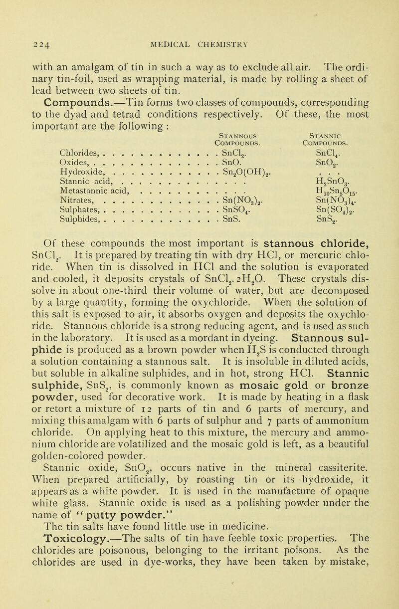 with an amalgam of tin in such a way as to exclude all air. The ordi- nary tin-foil, used as wrapping material, is made by rolling a sheet of lead between two sheets of tin. Compounds.—Tin forms two classes of compounds, corresponding to the dyad and tetrad conditions respectively. Of these, the most important are the following : Stannous Stannic Compounds. Compounds. Chlorides, SnCl2. SnCl4. Oxides, SnO. Sn02. Hydroxide, Sn20(OH)2. . . . Stannic acid, H2Sn03. Metastannic acid, H10Sn5O15. Nitrates, Sn(NOs)a. Sn(N03)4. Sulphates, SnSC\. Sn(SOJ2. Sulphides, SnS. SnS2. Of these compounds the most important is stannous chloride, SnCl2. It is prepared by treating tin with dry HC1, or mercuric chlo- ride. When tin is dissolved in HC1 and the solution is evaporated and cooled, it deposits crystals of SnCl2. 2H20. These crystals dis- solve in about one-third their volume of water, but are decomposed by a large quantity, forming the oxychloride. When the solution of this salt is exposed to air, it absorbs oxygen and deposits the oxychlo- ride. Stannous chloride is a strong reducing agent, and is used as such in the laboratory. It is used as a mordant in dyeing. Stannous sul- phide is produced as a brown powder when H2S is conducted through a solution containing a stannous salt. It is insoluble in diluted acids, but soluble in alkaline sulphides, and in hot, strong HC1. Stannic sulphide, SnS2, is commonly known as mosaic gold or bronze powder, used for decorative work. It is made by heating in a flask or retort a mixture of 12 parts of tin and 6 parts of mercury, and mixing this amalgam with 6 parts of sulphur and 7 parts of ammonium chloride. On applying heat to this mixture, the mercury and ammo- nium chloride are volatilized and the mosaic gold is left, as a beautiful golden-colored powder. Stannic oxide, Sn02, occurs native in the mineral cassiterite. When prepared artificially, by roasting tin or its hydroxide, it appears as a white powder. It is used in the manufacture of opaque white glass. Stannic oxide is used as a polishing powder under the name of  putty powder. The tin salts have found little use in medicine. Toxicology.—The salts of tin have feeble toxic properties. The chlorides are poisonous, belonging to the irritant poisons. As the chlorides are used in dye-works, they have been taken by mistake, r