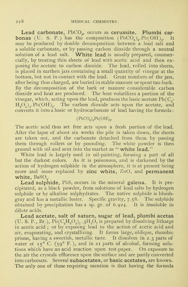 Lead carbonate, PbC03, occurs as cerussite. Plumbi car- bonas (U. S. P.) has the composition (PbC03)2.Pb(OH)2. It may be produced by double decomposition between a lead salt and a soluble carbonate, or by passing carbon dioxide through a neutral solution of a lead salt. White lead is usually prepared, commer- cially, by treating thin sheets of lead with acetic acid and then ex- posing the acetate to carbon dioxide. The lead, rolled into sheets, is placed in earthen jars containing a small quantity of vinegar at the bottom, but not in contact with the lead. Great numbers of the jars, after being thus charged, are buried in stable-manure or spent tan-bark. By the decomposition of the bark or manure considerable carbon dioxide and heat are produced. The heat volatilizes a portion of the vinegar, which, acting upon the lead, produces the basic acetate Pb(C2- H302)2. Pb(OH)2. The carbon dioxide acts upon the acetate, and converts it into a basic or hydrocarbonate of lead having the formula: (PbC03)2Pb(OH)2. The acetic acid thus set free acts upon a fresh portion of the lead. After the lapse of about six weeks the pile is taken down, the sheets are taken out, and the carbonate detached from them by passing them through rollers or by pounding. The white powder is then ground with oil and sent into the market as  white lead. White lead is largely used in oil-painting, forming a part of all but the darkest colors. As it is poisonous, and is darkened by the action of hydrogen sulphide in the atmosphere, it is at present being more and more replaced by zinc white, ZnO, and permanent white, BaS04. Lead sulphide, PbS, occurs in the mineral galena. It is pre- cipitated, as a black powder, from solutions of lead salts by hydrogen sulphide or by alkaline sulphydrates. The native sulphide is bluish- gray and has a metallic luster. Specific gravity, 7.58. The sulphide obtained by precipitation has a sp. gr. of 6.924. It is insoluble in dilute acids. Lead acetate, salt of saturn, sugar of lead, plumbi acetas (U. S. P., Br.), Pb(C2H302)2-3H20, is prepared by dissolving litharge in acetic acid ; or by exposing lead to the action of acetic acid and air, evaporating, and crystallizing. It forms large, oblique, rhombic prisms, having a sweetish, metallic taste. It dissolves in 2.3 parts of water at 150 C. (590 F.), and in 21 parts of alcohol, forming solu- tions which have an acid reaction upon test-paper. On exposure to the air the crystals effloresce upon the surface and are partly converted into carbonate. Several subacetates, or basic acetates, are known. The only one of these requiring mention is that having the formula