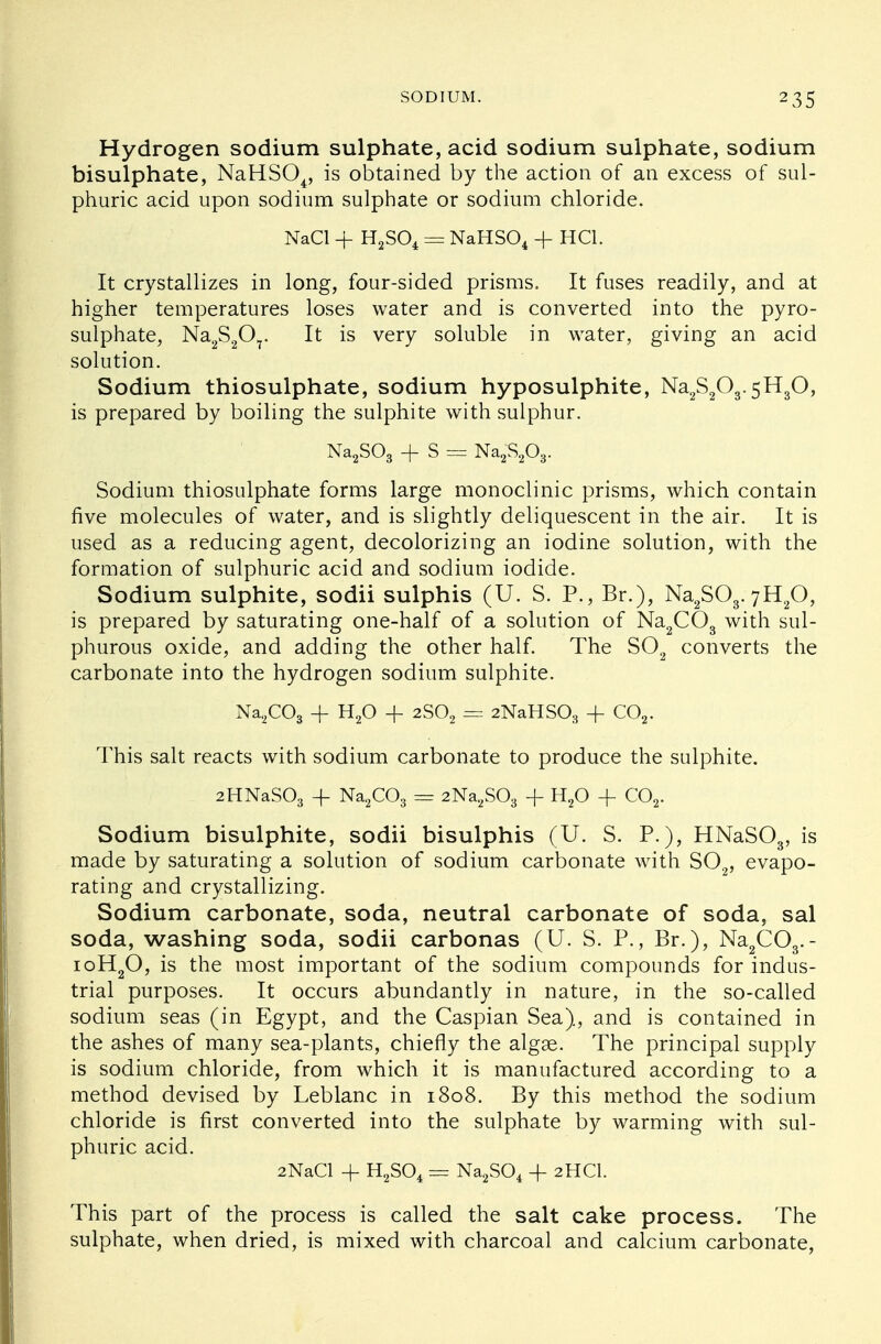 Hydrogen sodium sulphate, acid sodium sulphate, sodium bisulphate, NaHS04, is obtained by the action of an excess of sul- phuric acid upon sodium sulphate or sodium chloride. NaCl + H2S04 = NaHS04 + HC1. It crystallizes in long, four-sided prisms, It fuses readily, and at higher temperatures loses water and is converted into the pyro- sulphate, Na2S2Or It is very soluble in water, giving an acid solution. Sodium thiosulphate, sodium hyposulphite, Na2S203.5H30, is prepared by boiling the sulphite with sulphur. Na2S03 + S = Na2^203. Sodium thiosulphate forms large monoclinic prisms, which contain five molecules of water, and is slightly deliquescent in the air. It is used as a reducing agent, decolorizing an iodine solution, with the formation of sulphuric acid and sodium iodide. Sodium sulphite, sodii sulphis (U. S. P., Br.), Na2S03. 7H20, is prepared by saturating one-half of a solution of Na2C03 with sul- phurous oxide, and adding the other half. The S02 converts the carbonate into the hydrogen sodium sulphite. Na2C03 + H20 + 2S02 == 2NaHS03 + C02. This salt reacts with sodium carbonate to produce the sulphite. 2HNaS03 + Na2C03 = 2Na2S03 + H20 -f C02. Sodium bisulphite, sodii bisulphis (U. S. P.), HNaS03, is made by saturating a solution of sodium carbonate with S02, evapo- rating and crystallizing. Sodium carbonate, soda, neutral carbonate of soda, sal soda, washing soda, sodii carbonas (U. S. P., Br.), Na2C03.- ioH20, is the most important of the sodium compounds for indus- trial purposes. It occurs abundantly in nature, in the so-called sodium seas (in Egypt, and the Caspian Sea), and is contained in the ashes of many sea-plants, chiefly the algse. The principal supply is sodium chloride, from which it is manufactured according to a method devised by Leblanc in 1808. By this method the sodium chloride is first converted into the sulphate by warming with sul- phuric acid. 2NaCl + H2S04 = Na2S04 + 2HCI. This part of the process is called the salt cake process. The sulphate, when dried, is mixed with charcoal and calcium carbonate,