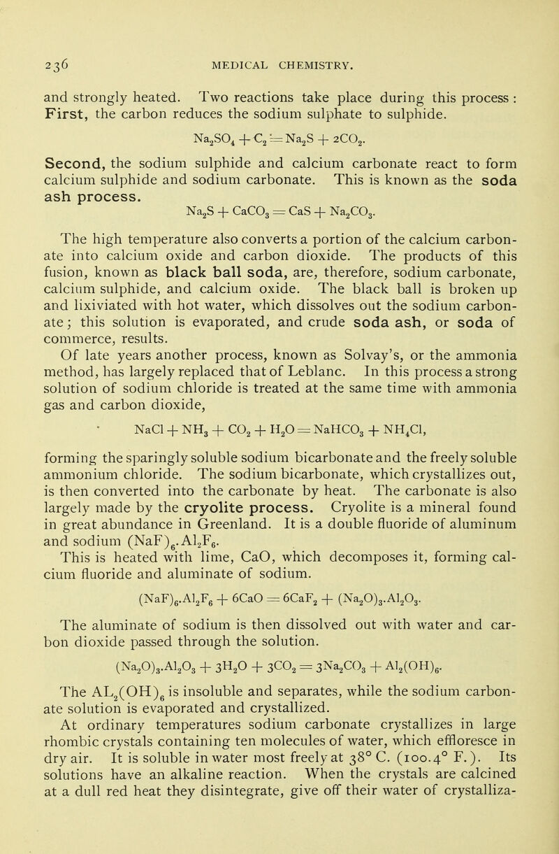 and strongly heated. Two reactions take place during this process : First, the carbon reduces the sodium sulphate to sulphide. Na2S04 + C2 = Na2S + 2C02. Second, the sodium sulphide and calcium carbonate react to form calcium sulphide and sodium carbonate. This is known as the soda ash process. Na2S -f CaC03 == CaS + Na2C03. The high temperature also converts a portion of the calcium carbon- ate into calcium oxide and carbon dioxide. The products of this fusion, known as black ball soda, are, therefore, sodium carbonate, calcium sulphide, and calcium oxide. The black ball is broken up and lixiviated with hot water, which dissolves out the sodium carbon- ate ; this solution is evaporated, and crude soda ash, or soda of commerce, results. Of late years another process, known as Solvay's, or the ammonia method, has largely replaced that of Leblanc. In this process a strong solution of sodium chloride is treated at the same time with ammonia gas and carbon dioxide, NaCl -f NH3 -f C02 + H20 = NaHC03 + NH4C1, forming the sparingly soluble sodium bicarbonate and the freely soluble ammonium chloride. The sodium bicarbonate, which crystallizes out, is then converted into the carbonate by heat. The carbonate is also largely made by the cryolite process. Cryolite is a mineral found in great abundance in Greenland. It is a double fluoride of aluminum and sodium (NaF)6. A12F6. This is heated with lime, CaO, which decomposes it, forming cal- cium fluoride and aluminate of sodium. (NaF)6.Al2F6 -f 6CaO = 6CaF2 + (Na20)3.Al203. The aluminate of sodium is then dissolved out with water and car- bon dioxide passed through the solution. (Na20)3.Al203 + 3H20 + 3C02 = 3Na2C03 + Al2(OH)6. The AL2(OH)6 is insoluble and separates, while the sodium carbon- ate solution is evaporated and crystallized. At ordinary temperatures sodium carbonate crystallizes in large rhombic crystals containing ten molecules of water, which effloresce in dry air. It is soluble in water most freely at 38° C. (100.40 F.). Its solutions have an alkaline reaction. When the crystals are calcined at a dull red heat they disintegrate, give off their water of crystalliza-